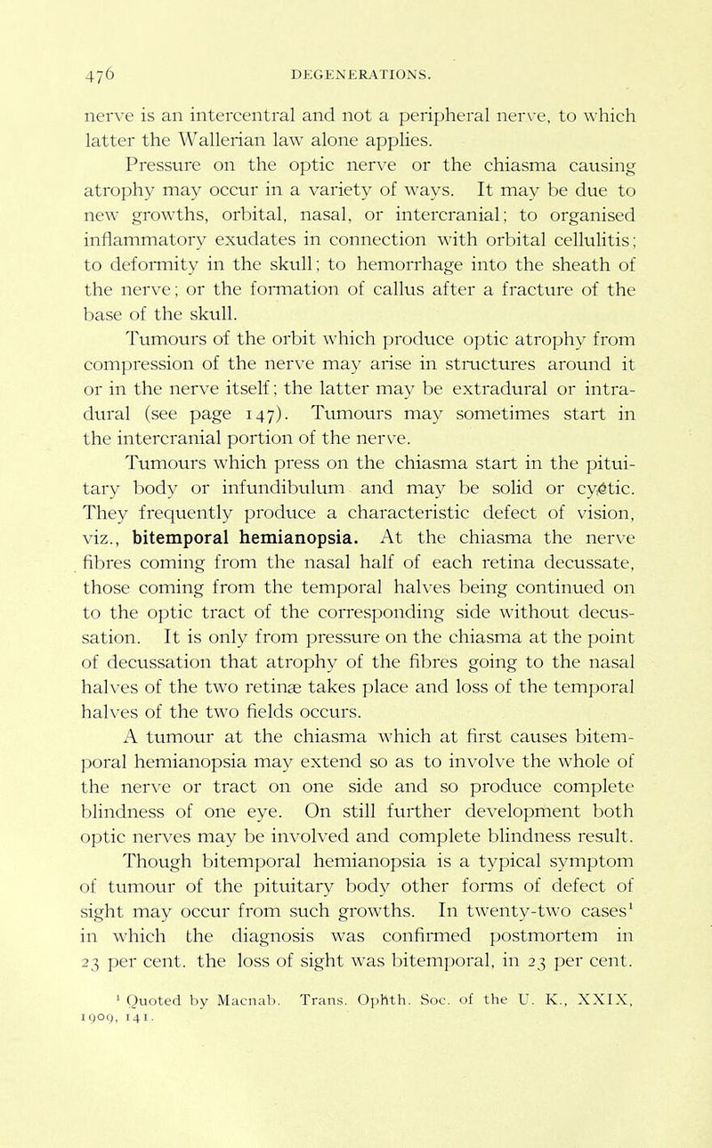 nerve is an intercentral and not a peripheral ner\'e, to \\-hich latter the Wallerian law alone applies. Pressure on the optic nerve or the chiasma causing atrophy may occur in a variety of ways. It may be due to new growths, orbital, nasal, or intercranial; to organised inflammatory exudates in connection with orbital cellulitis: to deformity in the skull; to hemorrhage into the sheath of the nerve; or the foiTnation of callus after a fracture of the base of the skull. Tumours of the orbit which produce optic atrophy from compression of the nerve may arise in stmctures around it or in the nerve itself; the latter may be extradural or intra- dural (see page 147). Tumours may sometimes start in the intercranial portion of the nerve. Tumours which press on the chiasma start in the pitui- tary body or infundibulum and may be solid or cystic. They frequently produce a characteristic defect of vision, viz., bitemporal hemianopsia. At the chiasma the nerve fibres coming from the nasal half of each retina decussate, those coming from the temporal halves being continued on to the optic tract of the corresponding side without decus- sation. It is only from pressure on the chiasma at the point of decussation that atrophy of the fibres going to the nasal halves of the two retinae takes place and loss of the temporal halves of the two fields occurs. A tumour at the chiasma which at first causes bitem- poral hemianopsia may extend so as to involve the whole of the nerve or tract on one side and so produce complete blindness of one eye. On still further development both optic nerves may be involved and complete blindness result. Though bitemporal hemianopsia is a typical symptom of tumour of the pituitary body other forms of defect of sight may occur from such growths. In twenty-two cases' in which the diagnosis was confirmed postmortem in 23 per cent, the loss of sight was bitemporal, in 23 per cent. ' Quoted by Macnab. Trans. Ophth. Soc. of the U. K., XXIX, IQog, 141.