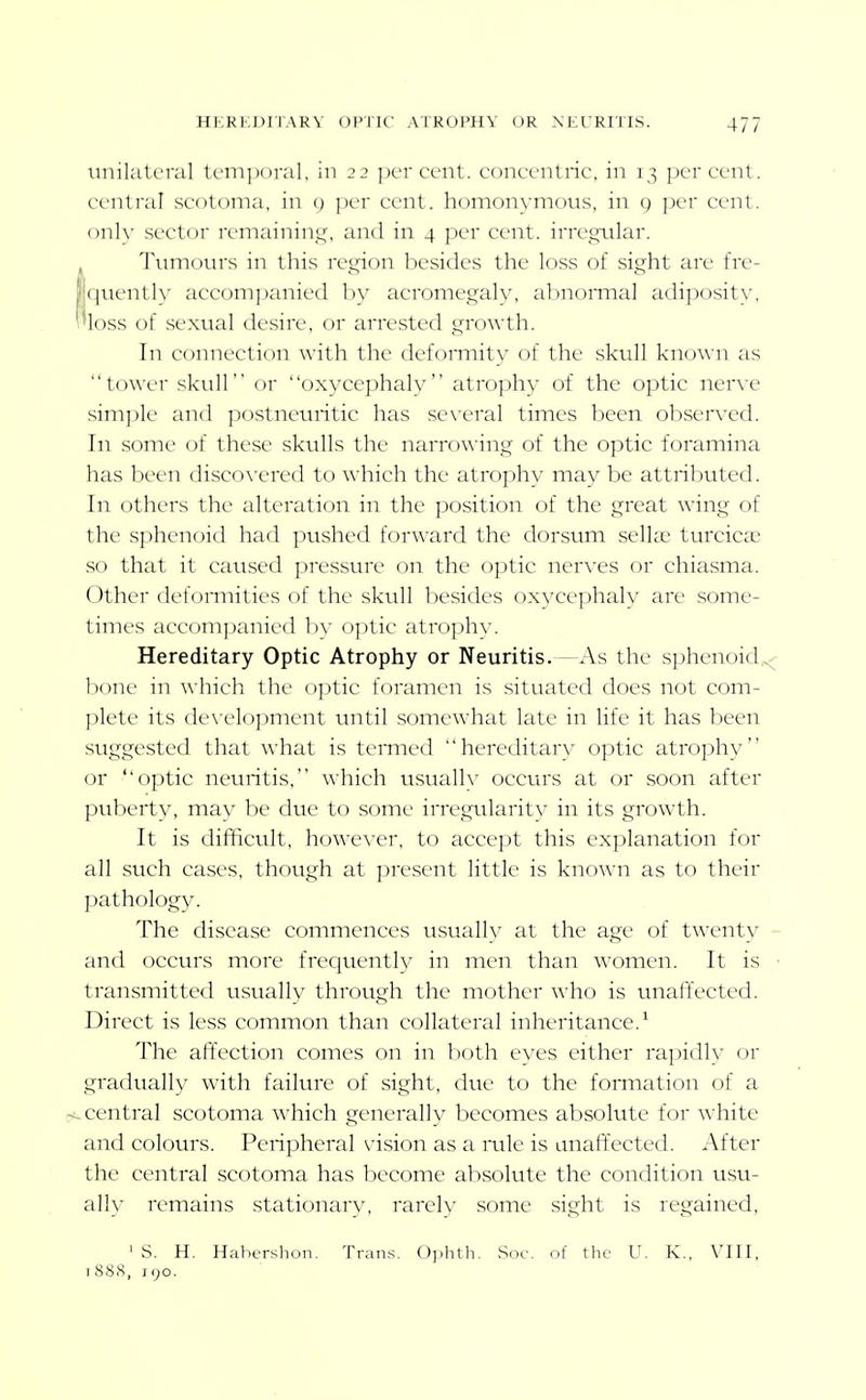 tinilatcral temporal, in 22 percent, concentric, in 13 percent, central scotoma, in c) ])er cent, homonymous, in g per cent, onh- sector remainin5^\ and in 4 per cent, irregular. Tumotn-s in this region besides the loss of sight are fre- |i({uentl_\' accompanied by acromegaly, abnormal adiposity, 'loss of sexual desire, or arrested growth. In connection with the defonnity of the skull known as tower skull or oxycephaly atroph}' of the optic nerve simple and postneuritic has se\'eral times been ob.served. In some of these skulls the narrowing of the optic foramina has been disco\'ered to which the atrophy may be attributed. In others the alteration in the position of the great wing of the sphenoid had pushed forward the dorsum selhe turcica? so that it caused pressure on the optic nerves or chiasma. Other defomiities of the skull besides oxycephaly are some- times accompanied hy optic atroph\'. Hereditary Optic Atrophy or Neuritis.—As the sphenoid^ bone in which the optic foramen is situated does not com- plete its de\-elopment until somewhat late in life it has been suggested that what is termed hereditary optic atrophy or ''optic neuritis, which usualh^ occurs at or soon after puberty, may be due to some irregularity in its growth. It is difficult, however, to accept this explanation for all such cases, though at present little is known as to their pathology. The disease commences usually at the age of twenty and occurs more frequently in men than women. It is ■ transmitted usually through the mother who is unaffected. Direct is less common than collateral inheritance.* The affection comes on in both eyes either rapidly or gradually with failure of sight, due to the fomiation of a central scotoma which generally becomes absolute for white and colours. Peripheral vision as a mle is unaffected. After the central scotoma has become absolute the condition usu- ally remains stationary, rarely some sight is regained, ' S. H. Habershon. Tran.s. Uphth. Soc. of the U. K., VIII, t888, 190.