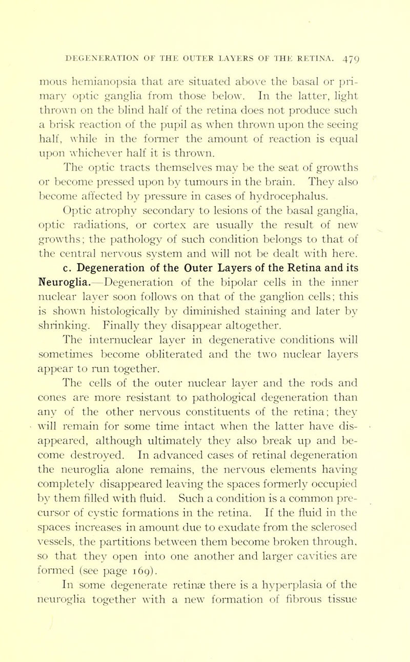 mous hcmiano])sia that are situated above the basal or pri- mar\' optic i^ans^lia from those below. In the latter, light thrown on the l)lin(l half of the retina does not produce such a brisk reaction of the pupil as when thrown upon the seeing half, \Ahile in the foimer the amount of reaction is ec[ual u])on i\-hiche\-er half it is thrown. 7he 0])tic tracts themselves may be the seat of growths or become pressed upon by tumours in the brain. They also become affected by pressure in cases of hydrocephalus. Optic atrophy secondary to lesions of the basal ganglia, optic radiations, or cortex are usually the result of new growths; the j^athology of such condition belongs to that of the central ner\'ous system and will not be dealt with here. c. Degeneration of the Outer Layers of the Retina and its Neuroglia.—Degeneration of the bipolar cells in the inner nuclear layer soon follows on that of the ganglion cells; this is shown histologically by diminished staining and later by shrinking. Finally they disappear altogether. The internuclear layer in degenerative conditions will sometimes become obliterated and the two nuclear layers appear to mn together. The cells of the outer nuclear layer and the rods and cones are more resistant to pathological degeneration than any of the other nervous constituents of the retina; they will remain for some time intact A\'hen the latter have dis- appeared, although ultimately they also break up and be- come destroyed. In advanced cases of retinal degeneration the neuroglia alone remains, the nervous elements having completely disappeared leaving the spaces fomierly occupied by them filled with fluid. Such a condition is a common pre- cursor of cystic foiTnations in the retina. If the fluid in the spaces increases in amount due to exudate from the sclerosed vessels, the partitions between them become broken through, so that they open into one another and larger cavities are formed (see page 169). In some degenerate retinae there is a hyperplasia of the neuroglia together with a new formation of fibrous tissue