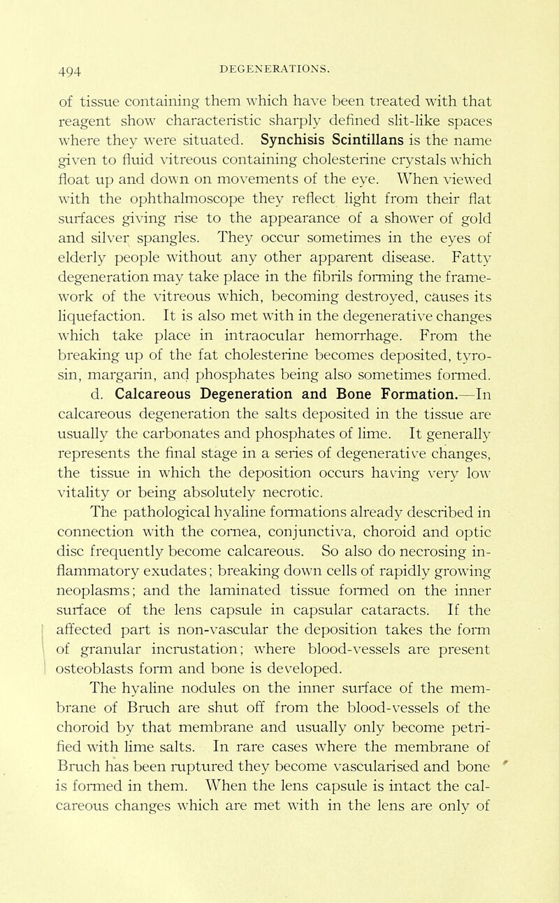 of tissue containing them which have been treated with that reagent show characteristic sharply defined slit-like spaces where they were situated. Synchisis Scintillans is the name given to fluid vitreous containing cholesterine crystals which float up and down on movements of the eye. When viewed with the ophthalmoscope they reflect light from their flat surfaces giving rise to the appearance of a shower of gold and silver spangles. They occur sometimes in the eyes of elderly people without any other apparent disease. Fatty degeneration may take place in the flbrils forming the frame- work of the vitreous which, becoming destroyed, causes its liquefaction. It is also met with in the degenerative changes which take place in intraocular hemorrhage. From the breaking up of the fat cholesterine becomes deposited, tyro- sin, margarin, and phosphates being also sometimes foiTned. d. Calcareous Degeneration and Bone Formation.—In calcareous degeneration the salts deposited in the tissue are usually the carbonates and phosphates of lime. It generally represents the final stage in a series of degenerative changes, the tissue in which the deposition occurs having very low vitality or being absolutely necrotic. The pathological hyaline foimations already described in connection with the cornea, conjunctiva, choroid and optic disc frequently become calcareous. So also do necrosing in- flammatory exudates; breaking down cells of rapidly growing neoplasms; and the laminated tissue formed on the inner surface of the lens capsule in capsular cataracts. If the affected part is non-vascular the deposition takes the form of granular incmstation; where blood-vessels are present osteoblasts form and bone is developed. The hyaline nodules on the inner surface of the mem- brane of Bruch are shut off from the blood-vessels of the choroid by that membrane and usually only become petri- fied with lime salts. In rare cases where the membrane of Bruch has been ruptured they become vascularised and bone is formed in them. When the lens capsule is intact the cal- careous changes which are met with in the lens are only of