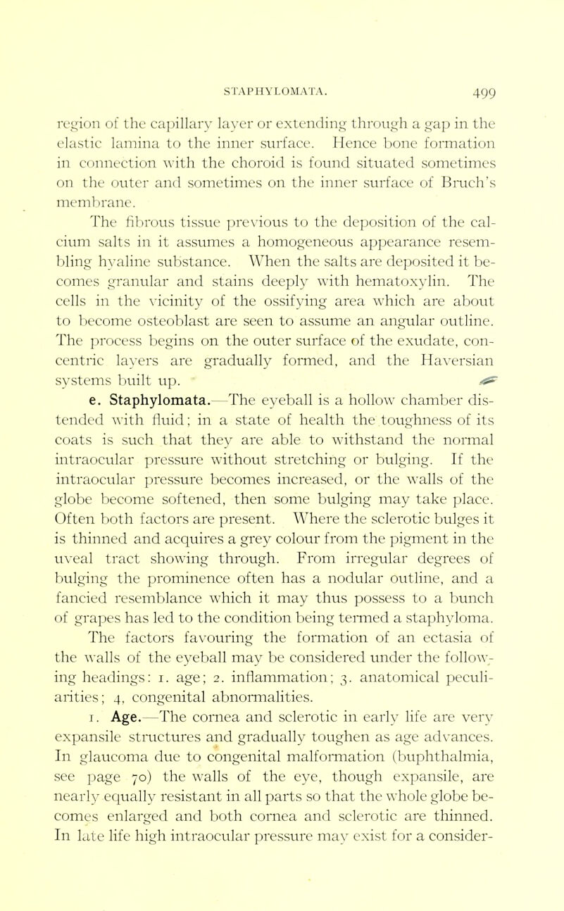 iv_^ion of the capillar}' lax'cr or extending through a gap in the elastic lamina to the inner surface. Hence bone fonnation in connection with the choroid is fovmd situated sometimes on the outer and sometimes on the inner surface of Bmch's membrane. The fibrous tissue previous to the deposition of the cal- cium salts in it assumes a homogeneous appearance resem- bling hyaline substance. When the salts are deposited it be- comes granular and stains deeply with hematoxylin. The cells in the vicinity of the ossifying area which are about to become osteoblast are seen to assume an angular outline. The process begins on the outer surface of the exudate, con- centric layers are gradually fonned, and the Haversian systems built up. ^ e. Staphylomata.—The eyeball is a hollow chamber dis- tended with fluid; in a state of health the toughness of its coats is such that they are able to withstand the nomial intraocular presstire without stretching or bulging. If the intraocular pressure becomes increased, or the walls of the globe become softened, then some bulging may take place. Often both factors are present. Where the sclerotic bulges it is thinned and acquires a grey colour from the pigment in the uveal tract showing through. From irregular degrees of bulging the prominence often has a nodular outline, and a fancied resemblance which it may thus possess to a bunch of grapes has led to the condition being termed a staphyloma. The factors favouring the formation of an ectasia of the walls of the eyeball may be considered under the follow- ing headings: i. age; 2. inflammation; 3. anatomical peculi- arities; 4, congenital abnomialities. I. Age.—The cornea and sclerotic in early life are ver\^ expansile stmctures and gradually toughen as age advances. In glaucoma due to congenital malfomiation (buphthalmia, see page 70) the walls of the eye, though expansile, are nearly equally resistant in all parts so that the whole globe be- comes enlarged and both cornea and sclerotic are thinned. In late life high intraocular pressure may exist for a consider-