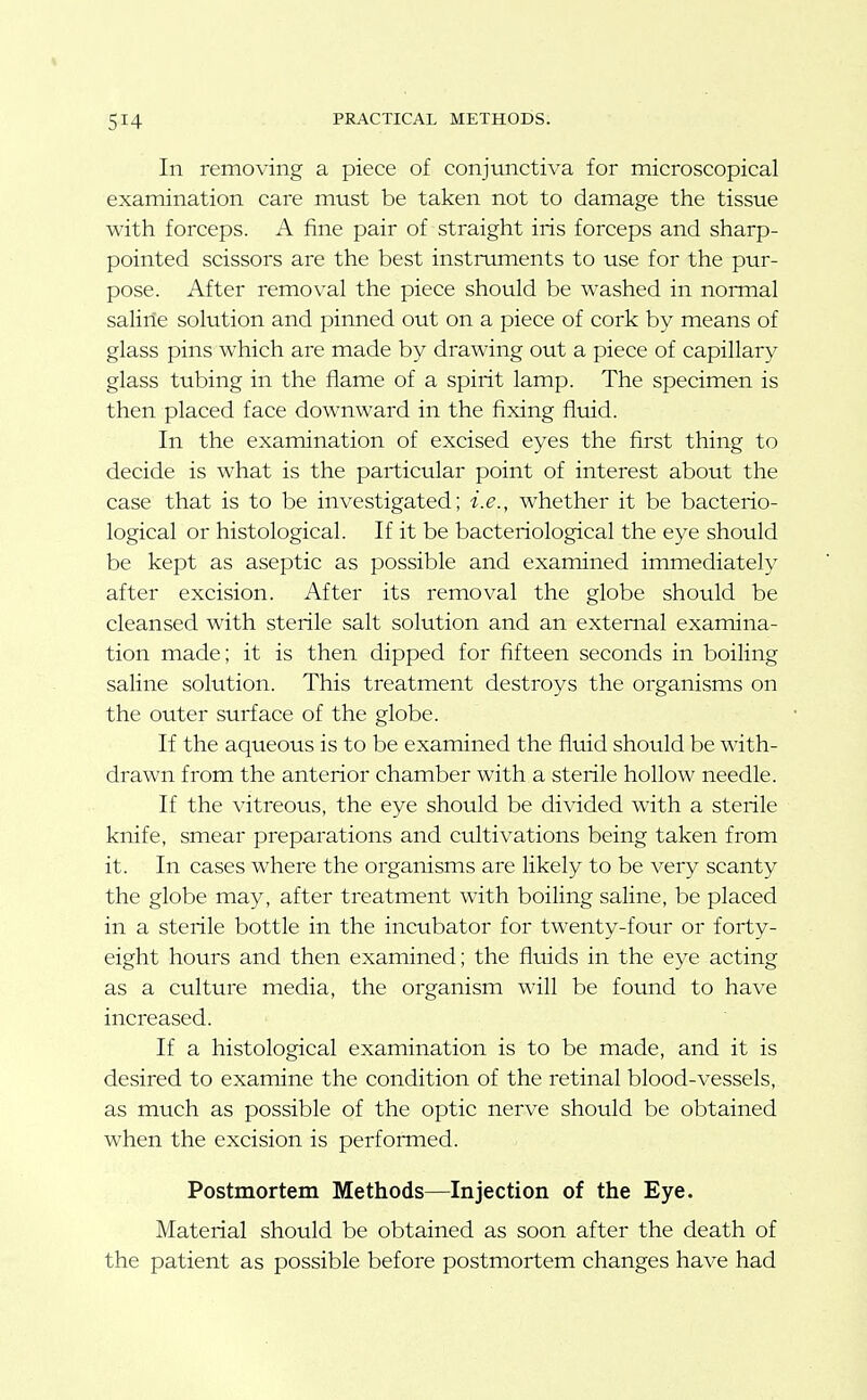 In removing a piece of conjunctiva for microscopical examination care must be taken not to damage the tissue with forceps. A fine pair of straight iris forceps and sharp- pointed scissors are the best instruments to use for the pur- pose. After removal the piece should be washed in normal saline solution and pinned out on a piece of cork by means of glass pins which are made by drawing out a piece of capillary glass tubing in the flame of a spirit lamp. The specimen is then placed face downward in the fixing fluid. In the examination of excised eyes the first thing to decide is what is the particular point of interest about the case that is to be investigated; i.e., whether it be bacterio- logical or histological. If it be bacteriological the eye should be kept as aseptic as possible and examined immediately after excision. After its removal the globe should be cleansed with sterile salt solution and an external examina- tion made; it is then dipped for fifteen seconds in boiling saline solution. This treatment destroys the organisms on the outer surface of the globe. If the aqueous is to be examined the fltiid should be with- drawn from the anterior chamber with a sterile hollow needle. If the vitreous, the eye should be divided with a sterile knife, smear preparations and cultivations being taken from it. In cases where the organisms are likely to be very scanty the globe may, after treatment with boiling saline, be placed in a sterile bottle in the incubator for twenty-four or forty- eight hours and then examined; the fluids in the eye acting as a culture media, the organism will be found to have increased. If a histological examination is to be made, and it is desired to examine the condition of the retinal blood-vessels, as much as possible of the optic nerve should be obtained when the excision is performed. Postmortem Methods—Injection of the Eye. Material should be obtained as soon after the death of the patient as possible before postmortem changes have had