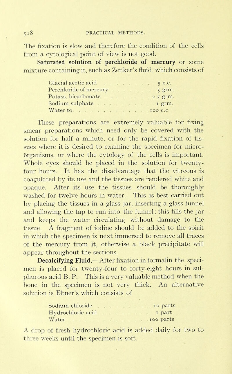 The fixation is slow and therefore the condition of the cells from a cytological point of view is not good. Saturated solution of perchloride of mercury or some mixture containing it, such as Zenker's fluid, which consists of Glacial acetic acid 5 c.c. Perchloride of mercury 5 grm. Potass, bicarbonate 2.5 grm. Sodium sulphate i grm. Water to 100 c.c. These preparations are extremely valuable for fixing smear preparations which need only be covered with the solution for half a minute, or for the rapid fixation of tis- sues where it is desired to examine the specimen for micro- organisms, or where the cytology of the cells is important. Whole eyes should be placed in the solution for twenty- four hours. It has the disadvantage that the vitreous is coagulated by its use and the tissues are rendered white and opaque. After its use the tissues should be thoroughly washed for twelve hours in water. This is best carried out by placing the tissues in a glass jar, inserting a glass ftmnel and allowing the tap to run into the funnel; this fills the jar and keeps the water circulating without damage to the tissue. A fragment of iodine should be added to the spirit in which the specimen is next immersed to remove all traces of the mercury from it, otherwise a black precipitate will appear throughout the sections. Decalcifying Fluid.—After fixation in formalin the speci- men is placed for twenty-four to forty-eight hours in sul- phurous acid B. P. This is a very valuable method when the bone in the specimen is not very thick. An alternative solution is Ebner's which consists of Sodium chloride 10 parts Hydrochloric acid i part Water 100 parts A drop of fresh hydrochloric acid .is added daily for two to three weeks until the specimen is soft.