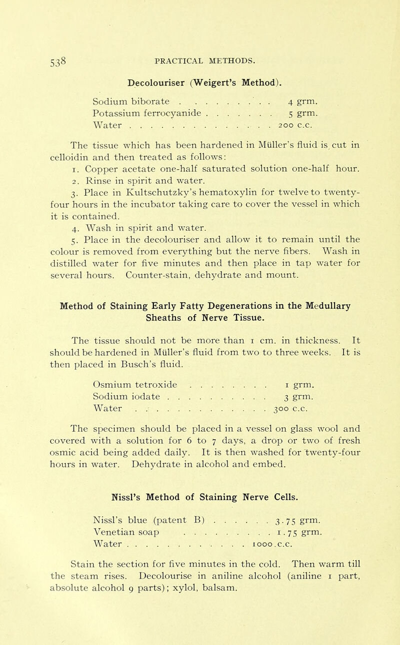 Decolouriser (Weigert's Method). Sodium biborate . Potassium ferrocyanide Water 200 c.c. 4 grm. 5 grm. The tissue which has been hardened in Miiller's fluid is cut in celloidin and then treated as follows: 1. Copper acetate one-half saturated solution one-half hour. 2. Rinse in spirit and water. 3. Place in Kultschutzky's hematoxylin for twelve to twenty- four hours in the incubator taking care to cover the vessel in which it is contained. 4. Wash in spirit and water. 5. Place in the decolouriser and allow it to remain until the colour is removed from everything but the nerve fibers. Wash in distilled water for five minutes and then place in tap water for several hours. Counter-stain, dehydrate and mount. Method of Staining Early Fatty Degenerations in the Medullary Sheaths of Nerve Tissue. The tissue should not be more than i cm. in thickness. It should be hardened in Miiller's fluid from two to three weeks. It is then placed in Busch's fluid. The specimen should be placed in a vessel on glass wool and covered with a solution for 6 to 7 days, a drop or two of fresh osmic acid being added daily. It is then washed for twenty-four hours in water. Dehydrate in alcohol and embed. Osmium tetroxide Sodium iodate . Water .... I grm. 3 grm- 300 c.c. Nissl's Method of Staining Nerve Cells. Nissl's blue (patent B) Venetian soap . . Water 1000 .c.c. 3. 75 grm. 1.75 grm. Stain the section for five minutes in the cold. Then warm till the steam rises. Decolourise in aniline alcohol (aniline i part, absolute alcohol 9 parts); xylol, balsam.