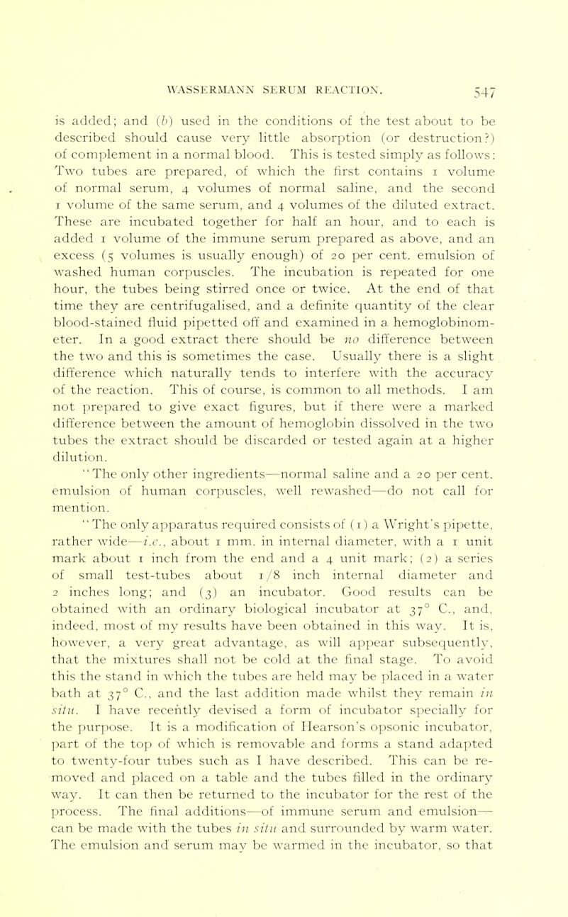 is added; and used in the conditions of the test about to be described should cause very little absori:)tion (or destruction?) of complement in a normal blood. This is tested simply as follows: Two tubes are prepared, of which the first contains i volume of normal serum, 4 vokimes of normal saline, and the second 1 viilinne of the same serum, and 4 volumes of the diluted extract. These are incubated together for half an hotir, and to each is added i volume of the immune serum prepared as above, and an excess (5 volumes is usually enough) of 20 per cent, emtilsion of washed human corpuscles. The incubation is repeated for one hour, the tubes being stirred once or twice. At the end of that time they are centrifugalised, and a definite quantity of the clear blood-stained fluid pipetted off and examined in a, hemoglobinom- eter. In a good extract there should be no difference between the two and this is sometimes the case. Usually there is a slight difference which naturally tends to interfere with the accuracy of the reaction. This of course, is common to all methods. I am not prepared to give exact figures, but if there were a marked difference between the amount of hemoglobin dissolved in the two tubes the extract should be discarded or tested again at a higher dilution. The only other ingredients—normal saline and a 20 per cent, emulsion of human corpuscles, well rewashed—do not call for mention. The only apparatus required consists of (i) a Wright's pipette, rather wide—i.e.. about i mm. in internal diameter, with a i unit mark about i inch from the end and a 4 unit mark; (2) a series of small test-tubes about i /8 inch internal diameter and 2 inches long; and (3) an incubator. Good results can be obtained with an ordinary biological incubator at 37° C, and, indeed, most of my results have been obtained in this way. It is, however, a very great advantage, as will appear subsequently, that the mixtures shall not be cold at the final stage. To avoid this the stand in which the tubes are held may be ]:)laced in a water bath at 37° C, and the last addition made whilst they remain in situ. I have recently devised a form of incubator specially for the purpose. It is a modification of Hearson's opsonic incubator, part of the top of which is removable and forms a stand adapted to twenty-four tubes such as I have described. This can be re- moved and placed on a table and the tubes filled in the ordinary way. It can then be returned to the incubator for the rest of the process. The final additions—of immune serum and emulsion— can be made with the tubes in situ and surrounded by warm water. The emulsion and serum may be warmed in the incubator, so that