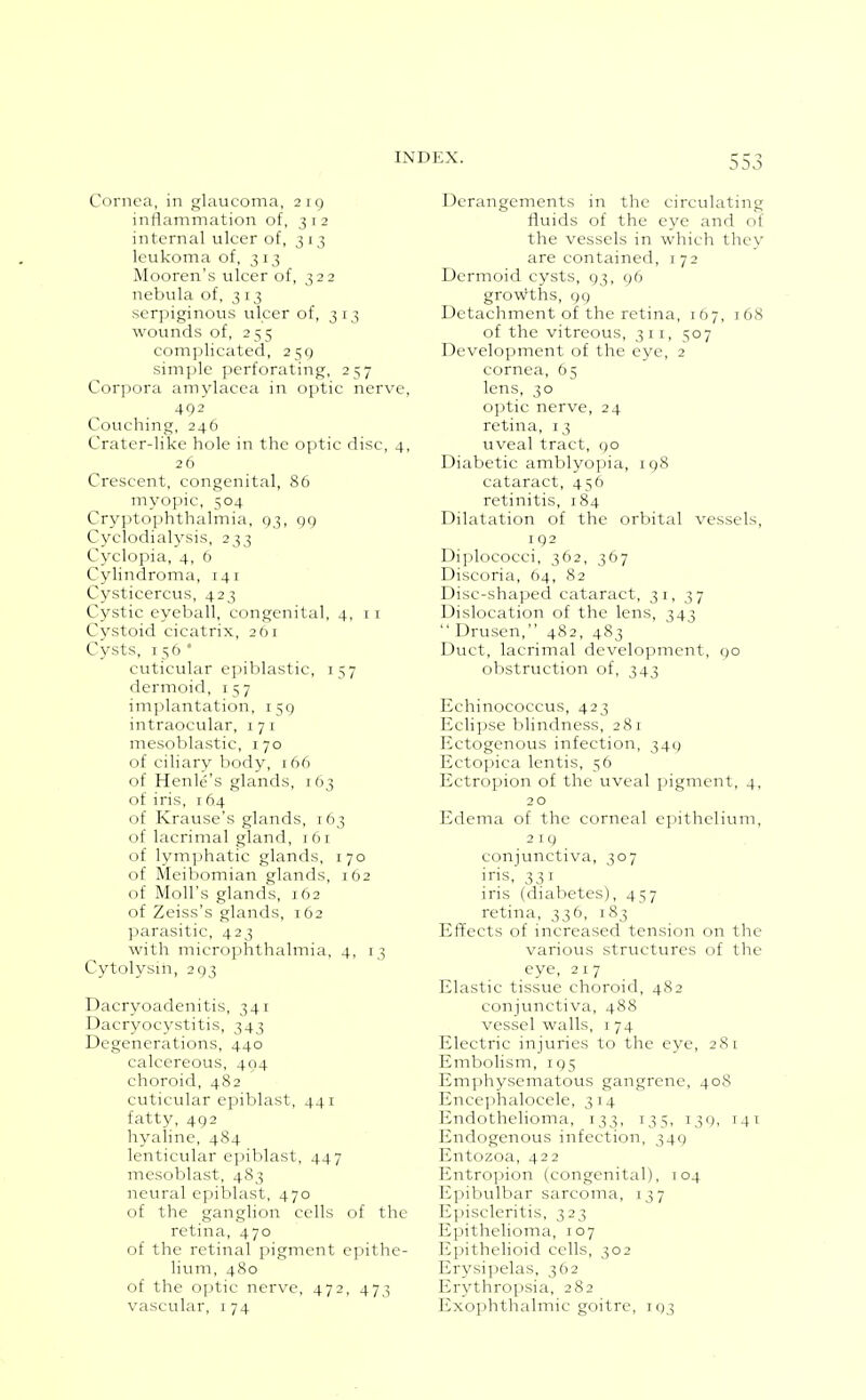 Cornea, in glaucoma, 219 inflammation of, 312 internal ulcer of, 313 leukoma of, 313 Mooren's ulcer of, 322 nebula of, 313 serpiginous ulcer of, 3 13 wounds of, 255 complicated, 250 simple perforating, 257 Corpora amylacca in optic nerve, 492 Couching, 246 Crater-like hole in the optic disc, 4, 26 Crescent, congenital, 86 myopic, 504 Cryptophthalmia, 93, 99 Cyclodialysis, 233 Cyclopia, 4, 6 Cylindroma, 141 Cysticercus, 423 Cystic eyeball, congenital, 4, i r Cystoid cicatrix, 261 Cysts, 156* cuticular epiblastic, 157 dermoid, 157 implantation, 159 intraocular, 171 mesoblastic, 170 of ciliary body, 166 of Henle's glands, 163 of iris, 164 of Krause's glands, 163 of lacrimal gland, 161 of lym])hatic glands, 170 of Meibomian glands, 162 of Moll's glands, 162 of Zeiss's glands, 162 parasitic, 423 with microphthalmia, 4, 13 Cytolysin, 293 Dacryoadenitis, 341 Dacryocystitis, 343 Degenerations, 440 calcereous, 494 choroid, 482 cuticular epiblast, 441 fatty, 492 hyaline, 484 lenticular epiblast, 447 mesoblast, 483 neural epiblast, 470 of the ganglion cells of the retina, 470 of the retinal pigment epithe- lium, 480 of the optic nerve, 472, 473 vascular, i 74 Derangements in the circulating fluids of the eye and of the vessels in which they are contained, 172 Dermoid cysts, 93, 96 growths, 99 Detachment of the retina, 167, 168 of the vitreous, 311, 507 Development of the eye, 2 cornea, 65 lens, 30 optic nerve, 24 retina, 13 uveal tract, 90 Diabetic amblyopia, 198 cataract, 436 retinitis, 184 Dilatation of the orbital vessels, 192 Diplococci, 362, 367 Discoria, 64, 82 Disc-shaped cataract, 31,37 Dislocation of the lens, 343  Drusen, 482, 483 Duct, lacrimal development, <;o obstruction of, 343 Echinococcus, 423 Eclipse blindness, 281 Ectogenous infection, 34() Ectopica lentis, 56 Ectropion of the uveal pigment, 4, 2 o Edema of the corneal epithelium, 219 conjunctiva, 307 iris, 331 iris (diabetes), 457 retina, 336, 183 Effects of increased tension on the various structures of the eye, 217 Elastic tissue choroid, 482 conjunctiva, 488 vessel walls, i 74 Electric injuries to the eye, 281 Embolism, 195 Emphysematous gangrene, 408 Enceiihalocele, 314 Endothelioma, 133, 135, 131), 141 Endogenous infection, 349 Entozoa, 422 Entropion (congenital), 104 Epibvilbar sarcoma, 137 Eijiscleritis, 323 Epithelioma, 107 Epithelioid cells, 302 Erysipelas, 362 Erythropsia, 282 Exophthalmic goitre, 193