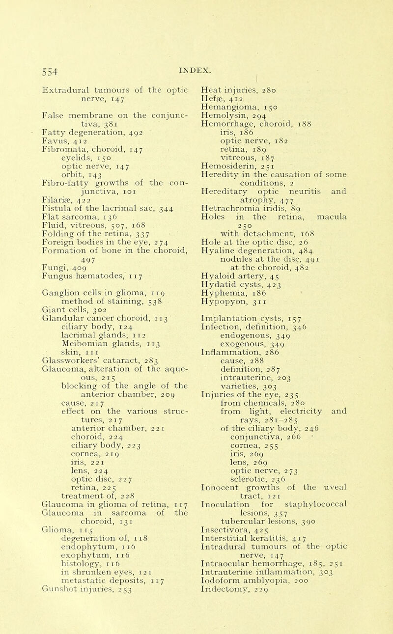 Extradural tumours of the optic nerve, 147 False membrane on the conjunc- tiva, 381 Fatty degeneration, 492 Favus, 412 Fibromata, choroid, 147 eyelids, 150 optic nerve, 147 orbit, 143 Fibro-fatty growths of the con- junctiva, lOI Filariae, 422 Fistula of the lacrimal sac, 344 Flat sarcoma, 136 Fluid, vitreous, 507, 168 Folding of the retina, 337 Foreign bodies in the eye, 274 Formation of bone in the choroid, 497 Fungi, 409 Fungus haematodes, 117 Ganglion cells in glioma, 119 method of staining, 538 Giant cells, 302 Glandular cancer choroid, 113 ciliary body, 124 lacrimal glands, 112 Meibomian glands, 113 skin, III Glassworkers' cataract, 283 Glaucoma, alteration of the aque- ous, 215 blocking of the angle of the anterior chamber, 209 cause, 217 effect on the various struc- tures, 217 anterior chamber, 221 choroid, 224 ciHary body, 223 cornea, 219 iris, 221 lens, 224 optic disc, 227 retina, 225 treatment of, 228 Glaucoma in glioma of retina, 117 Glaucoma in sarcoma of the choroid, 131 Glioma, 115 degeneration of, 118 endophytum, 116 exophytum, 116 histology, 116 in shrunken eyes, 121 metastatic deposits, 117 Gunshot injuries, 253 Heat injuries, 280 Hefae, 412 Hemangioma, 150 Hemolysin, 294 Hemorrhage, choroid, 188 iris, 186 optic nerve, 182 retina, 189 vitreous, 187 Hemosiderin, 251 Heredity in the causation of some conditions, 2 Hereditary optic neuritis and atrophy, 477 Hetrachromia iridis, 89 Holes in the retina, macula 250 with detachment, 168 Hole at the optic disc, 26 Hyaline degeneration, 484 nodules at the disc, 491 at the choroid, 482 Hyaloid artery, 45 Hydatid cysts, 423 Hyphemia, 186 Hypopyon, 311 Implantation cysts, 157 Infection, definition, 346 endogenous, 349 exogenous, 349 Inflammation, 286 cause, 288 definition, 287 intrauterine, 203 varieties, 303 Injuries of the eye, 235 from chemicals, 280 from light, electricity and rays, 281-285 of the ciliary body, 246 conjunctiva, 266 cornea, 255 iris, 269 lens, 269 optic nerve, 2 73 sclerotic, 236 Innocent growths of the uveal tract, 121 Inoculation for staphylococcal lesions, 357 tubercular lesions, 390 Insectivora, 425 Interstitial keratitis, 417 Intradural tumours of the optic nerve, 147 Intraocular hemorrhage, 185, 251 Intrauterine inflammation, 303 Iodoform amblyopia, 200 Iridectomy, 229