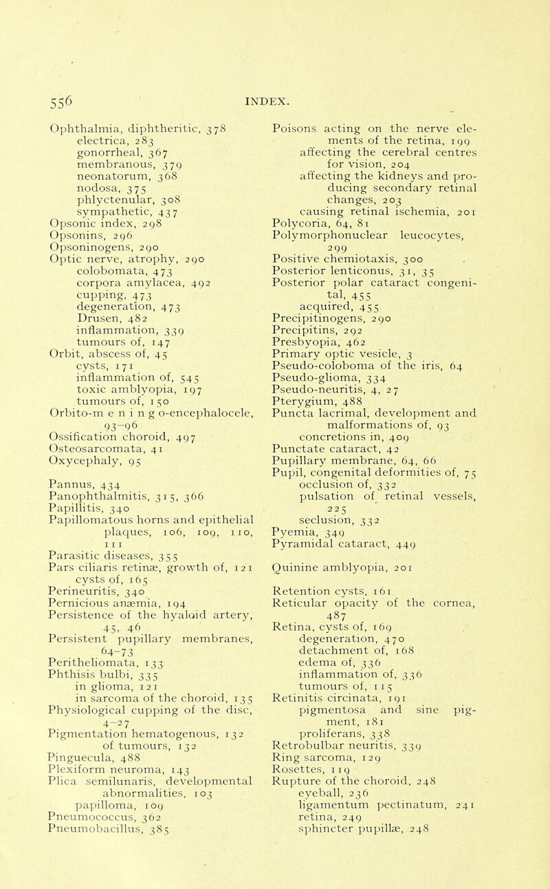 Ophthalmia, diphtheritic, 378 electrica, 283 gonorrheal, 367 membranous, 379 neonatorum, 368 nodosa, 375 phlyctenular, 308 sympathetic, 437 Opsonic index, 298 Opsonins, 296 Opsoninogens, 290 Optic nerve, atrophy, 290 colobomata, 473 corpora amylacea, 492 cupping, 473 degeneration, 473 Drusen, 482 inflammation, 339 tumours of, 147 Orbit, abscess of, 45 cysts, 171 inflammation of, 545 toxic amblyopia, 197 tumours of, 150 Orbito-m e n i n g o-encephalocele, 93-96 Ossification choroid, 497 Osteosarcomata, 41 Oxycephaly, 95 Pannus, 434 Panophthalmitis, 315, 366 Papillitis, 340 Papillomatous horns and epithelial placpies, 106, 109, no, III Parasitic diseases, 355 Pars ciliaris retinae, growth of, 121 cysts of, 165 Perineuritis, 340 Pernicious anaemia, 194 Persistence of the hyaloid artery, 45. 46 Persistent pupillary membranes, 64-73 Peritheliomata, 133 Phthisis bulbi, 335 in glioma, 121 in sarcoma of the choroid, 13 5 Physiological cupping of the disc, 4-27 Pigmentation hematogenous, 132 of tumours, 132 Pinguecula, 488 Plexiform neuroma, 143 Plica semilunaris, developmental abnormalities, 103 papilloma, 109 Pneumococcus, 362 Pneumobacillus, 385 Poisons acting on the nerve ele- ments of the retina, 199 affecting the cerebral centres for vision, 204 aft'ecting the kidneys and pro- ducing secondary retinal changes, 203 causing retinal ischemia, 201 Polycoria, 64, 81 Polymorphonuclear leucocytes, 299 Positive chemiotaxis, 300 Posterior lenticonus, 31, 3 5 Posterior polar cataract congeni- tal, 455 acquired, 455 Precipitinogens, 290 Precipitins, 292 Presbyopia, 462 Primary optic vesicle, 3 Pseudo-coloboma of the iris, 64 Pseudo-glioma, 334 Pseudo-neuritis, 4, 27 Pterygium, 488 Puncta lacrimal, development and malformations of, 93 concretions in, 409 Punctate cataract, 42 Pupillary membrane, 64, 66 Pupil, congenital deformities of, 75 occlusion of, 332 pulsation of retinal vessels, 22 s seclusion, 332 Pyemia, 349 Pyramidal cataract, 449 Quinine amblyopia, 201 Retention cysts, 161 Reticular opacity of the cornea, 487 Retina, cysts of, 169 degeneration, 470 detachment of, 168 edema of, 336 inflammation of, 336 tumours of, 115 Retinitis circinata, 191 pigmentosa and sine pig- ment, 181 proliferans, 338 Retrobulbar neuritis, 339 Ring sarcoma, 129 Rosettes, 119 Rupture of the choroid, 248 eyeball, 236 ligamentum pectinatum, 241 retina, 249 sphincter pupillag, 248