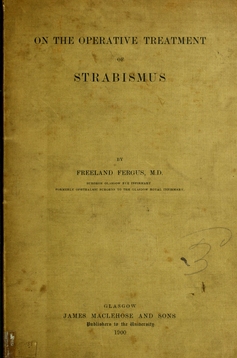 STRABISMUS BY FREELAND FERGUS, M.D, SURGEON GLASGOW EYE INFIRMARY FORMERLY OPHTHALMIC SURGEON TO THE GLASGOW ROYAL INFIRMARY. GLASGOW JAMES MACLEHOSE AND SONS Publishers to the Unibetsitg 1900