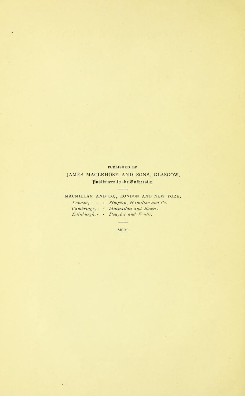 PUBLISHED BY JAMES MACLEHOSE AND SONS, GLASGOW, publishers to the glmbersitp. MACMILLAN AND CO., LONDON AND NEW YORK. London, ■ - • Simpktn, Hamilton and Co. Cambridge, • • Macmillan and Bowes. Edinburgh, • • Douglas and Foults. MCM.