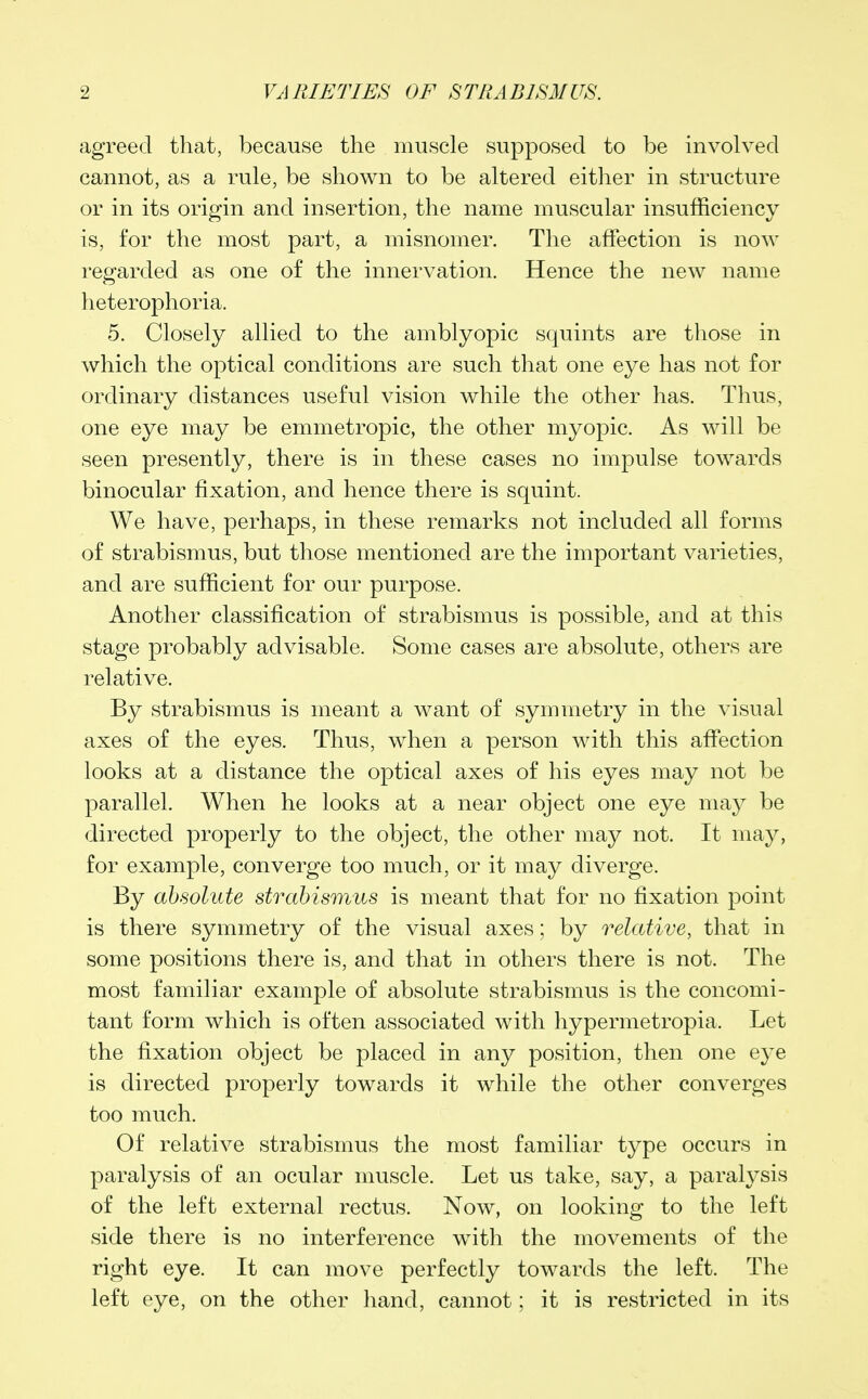 agreed that, because the muscle supposed to be involved cannot, as a rule, be shown to be altered either in structure or in its origin and insertion, the name muscular insufficiency is, for the most part, a misnomer. The affection is now regarded as one of the innervation. Hence the new name heterophoria. 5. Closely allied to the amblyopic squints are those in which the optical conditions are such that one eye has not for ordinary distances useful vision while the other has. Thus, one eye may be emmetropic, the other myopic. As will be seen presently, there is in these cases no impulse towards binocular fixation, and hence there is squint. We have, perhaps, in these remarks not included all forms of strabismus, but those mentioned are the important varieties, and are sufficient for our purpose. Another classification of strabismus is possible, and at this stage probably advisable. Some cases are absolute, others are relative. By strabismus is meant a want of symmetry in the visual axes of the eyes. Thus, when a person with this affection looks at a distance the optical axes of his eyes may not be parallel. When he looks at a near object one eye may be directed properly to the object, the other may not. It may, for example, converge too much, or it may diverge. By absolute strabismus is meant that for no fixation point is there symmetry of the visual axes; by relative, that in some positions there is, and that in others there is not. The most familiar example of absolute strabismus is the concomi- tant form which is often associated with hypermetropia. Let the fixation object be placed in any position, then one eye is directed properly towards it while the other converges too much. Of relative strabismus the most familiar type occurs in paralysis of an ocular muscle. Let us take, say, a paralysis of the left external rectus. Now, on looking to the left side there is no interference with the movements of the right eye. It can move perfectly towards the left. The left eye, on the other hand, cannot; it is restricted in its