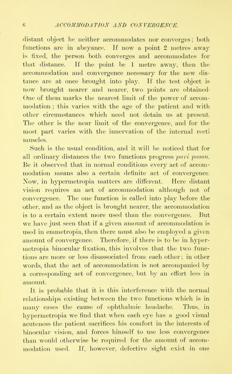 distant object he neither accommodates nor converges; both functions are in abeyance. If now a point 2 metres away is fixed, the person both converges and accommodates for that distance. If the point be 1 metre away, then the accommodation and convergence necessary for the new dis- tance are at once brought into play. If the test object is now brought nearer and nearer, two points are obtained- One of them marks the nearest limit of the power of accom- modation ; this varies with the age of the patient and with other circumstances which need not detain us at present. The other is the near limit of the convergence, and for the most part varies with the innervation of the internal recti muscles. Such is the usual condition, and it will be noticed that for all ordinary distances the two functions progress pari passu. Be it observed that in normal conditions every act of accom- modation means also a certain definite act of convergence. Now, in hypermetropia matters are different. Here distant vision requires an act of accommodation although not of convergence. The one function is called into play before the other, and as the object is brought nearer, the accommodation is to a certain extent more used than the convergence. But we have just seen that if a given amount of accommodation is used in emmetropia, then there must also be employed a given amount of convergence. Therefore, if there is to be in hyper- metropia binocular fixation, this involves that the two func- tions are more or less disassociated from each other; in other words, that the act of accommodation is not accompanied by a corresponding act of convergence, but hy an effort less in amount. It is probable that it is this interference with the normal relationships existing between the two functions which is in many cases the cause of ophthalmic headache. Thus, in hypermetropia we find that when each eye has a good visual acuteness the patient sacrifices his comfort in the interests of binocular vision, and forces himself to use less convergence than would otherwise be required for the amount of accom- modation used. If, however, defective sight exist in one