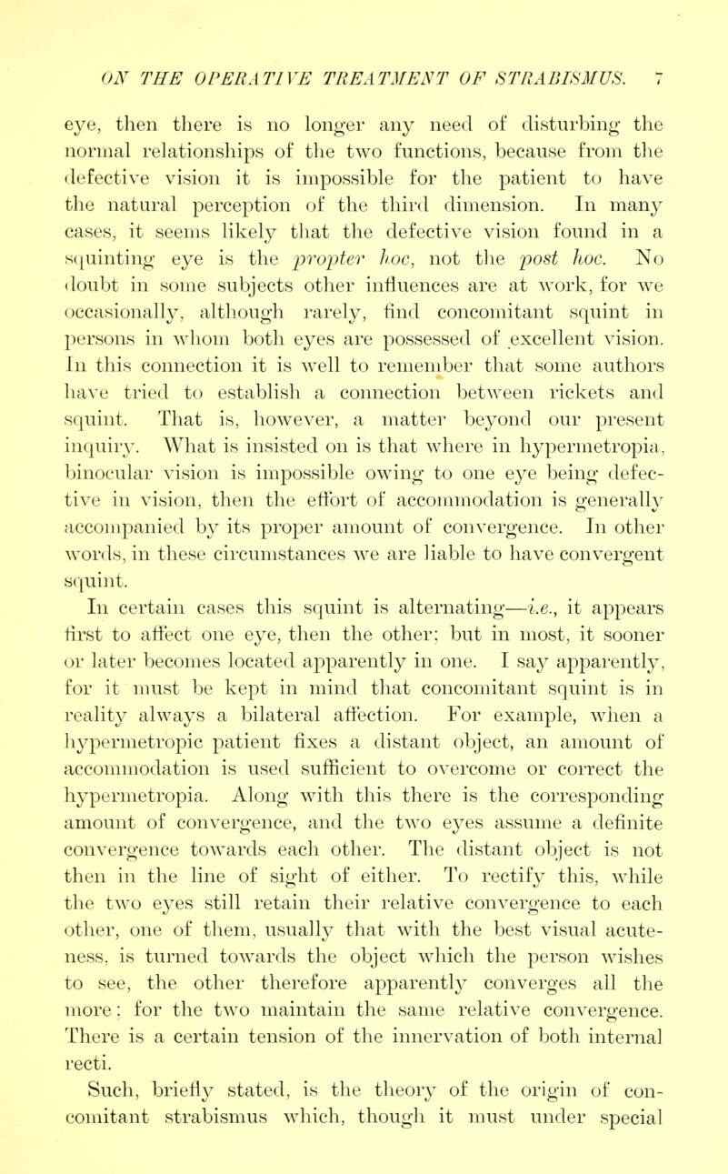 eye, then there is no longer any need of disturbing the normal relationships of the two functions, because from the defective vision it is impossible for the patient to have the natural perception of the third dimension. In many cases, it seems likely that the defective vision found in a squinting eye is the propter hoc, not the post hoc. No doubt in some subjects other influences are at work, for we occasionally, although rarely, And concomitant squint in persons in whom both eyes are possessed of excellent vision. In this connection it is well to remember that some authors have tried to establish a connection between rickets and squint. That is, however, a matter beyond our present inquiry. What is insisted on is that where in hypermetropic!, binocular vision is impossible owing to one eye being defec- tive in vision, then the effort of accommodation is generally accompanied by its proper amount of convergence. In other words, in these circumstances we are liable to have convergent squint. In certain cases this squint is alternating—i.e., it appears first to affect one eye, then the other; but in most, it sooner or later becomes located apparently in one. I say apparently, for it must be kept in mind that concomitant squint is in reality always a bilateral affection. For example, when a Irypermetropic patient fixes a distant object, an amount of accommodation is used sufficient to overcome or correct the hypermetropia. Along with this there is the corresponding amount of convergence, and the two eyes assume a definite convergence towards each other. The distant object is not then in the line of sight of either. To rectify this, while the two eyes still retain their relative convergence to each other, one of them, usually that with the best visual acute- ness, is turned towards the object which the person wishes to see, the other therefore apparently converges all the more: for the two maintain the same relative convergence. There is a certain tension of the innervation of both internal recti. Such, briefly stated, is the theory of the origin of con- comitant strabismus which, though it must under special