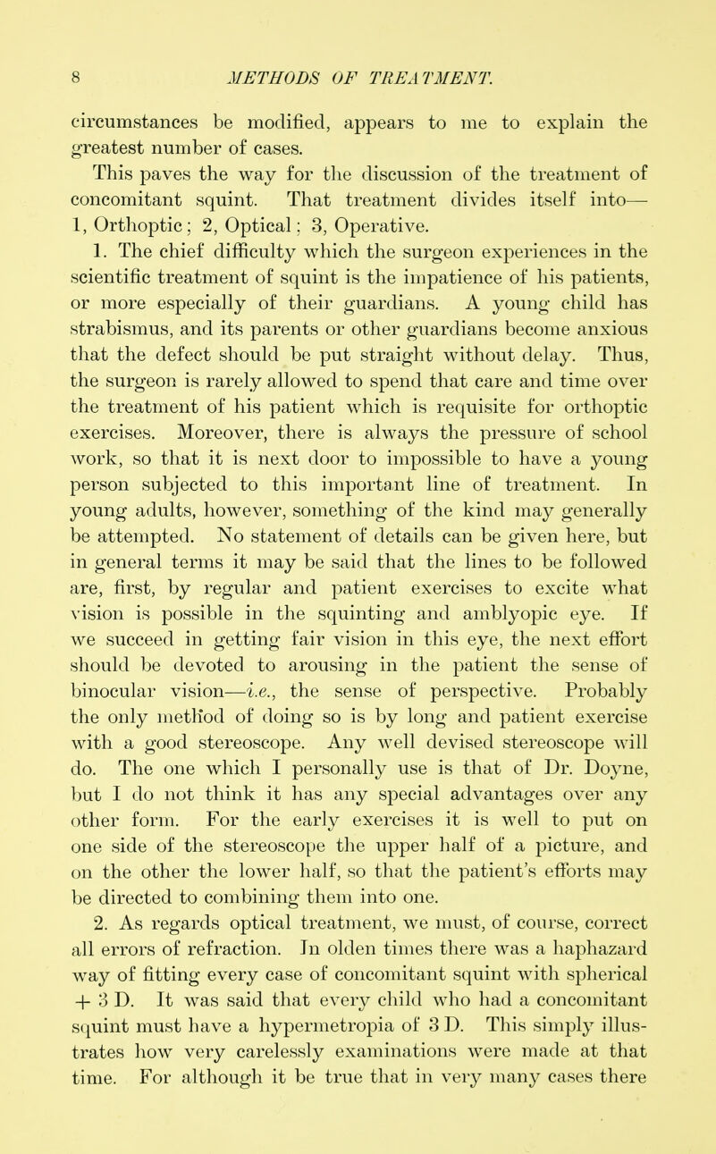 circumstances be modified, appears to me to explain the greatest number of cases. This paves the way for the discussion of the treatment of concomitant squint. That treatment divides itself into— 1, Orthoptic; 2, Optical: 3, Operative. 1. The chief difficulty which the surgeon experiences in the scientific treatment of squint is the impatience of his patients, or more especially of their guardians. A young child has strabismus, and its parents or other guardians become anxious that the defect should be put straight without delay. Thus, the surgeon is rarely allowed to spend that care and time over the treatment of his patient which is requisite for orthoptic exercises. Moreover, there is always the pressure of school work, so that it is next door to impossible to have a young person subjected to this important line of treatment. In young adults, however, something of the kind may generally be attempted. No statement of details can be given here, but in general terms it may be said that the lines to be followed are, first, by regular and patient exercises to excite what vision is possible in the squinting and amblyopic eye. If we succeed in getting fair vision in this eye, the next effort should be devoted to arousing in the patient the sense of binocular vision—i.e., the sense of perspective. Probably the only method of doing so is by long and patient exercise with a good stereoscope. Any well devised stereoscope will do. The one which I personally use is that of Dr. Doyne, but I do not think it has any special advantages over any other form. For the early exercises it is well to put on one side of the stereoscope the upper half of a picture, and on the other the lower half, so that the patient's efforts may be directed to combining them into one. 2. As regards optical treatment, we must, of course, correct all errors of refraction. In olden times there was a haphazard way of fitting every case of concomitant squint with spherical + 3 D. It was said that every child who had a concomitant squint must have a hypermetropia of 3 D. This simply illus- trates how very carelessly examinations were made at that time. For although it be true that in very many cases there