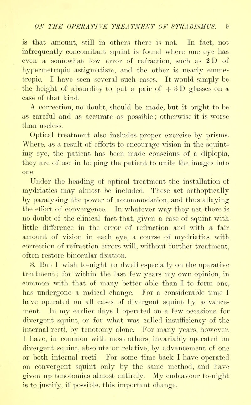 is that amount, still in others there is not. In fact, not infrequently concomitant squint is found where one eye has even a somewhat low error of refraction, such as 2 D of hypermetropic astigmatism, and the other is nearly emme- tropic. I have seen several such cases. It would simply be the height of absurdity to put a pair of + 3 D glasses on a case of that kind. A correction, no doubt, should be made, but it ought to be as careful and as accurate as possible; otherwise it is worse than useless. Optical treatment also includes proper exercise by prisms. Where, as a result of efforts to encourage vision in the squint- ing eye, the patient has been made conscious of a diplopia, they are of use in helping the patient to unite the images into one. Under the heading of optical treatment the installation of mydriatics may almost be included. These act orthoptically by paralysing the power of accommodation, and thus allaying the effort of convergence. In whatever way they act there is no doubt of the clinical fact that, given a case of squint with little difference in the error of refraction and with a fair amount of vision in each eye, a course of mydriatics with correction of refraction errors will, without further treatment, often restore binocular fixation. 3. But I wish to-night to dwell especially on the operative treatment: for within the last few years my own opinion, in common with that of many better able than I to form one, has undergone a radical change. For a considerable time I have operated on all cases of divergent squint by advance- ment. In my earlier days I operated on a few occasions for divergent squint, or for what was called insufficiency of the internal recti, by tenotomy alone. For many years, however, I have, in common with most others, invariably operated on divergent squint, absolute or relative, by advancement of one or both internal recti. For some time back I have operated on convergent squint only by the same method, and have given up tenotomies almost entirely. My endeavour to-night is to justify, if possible, this important change.