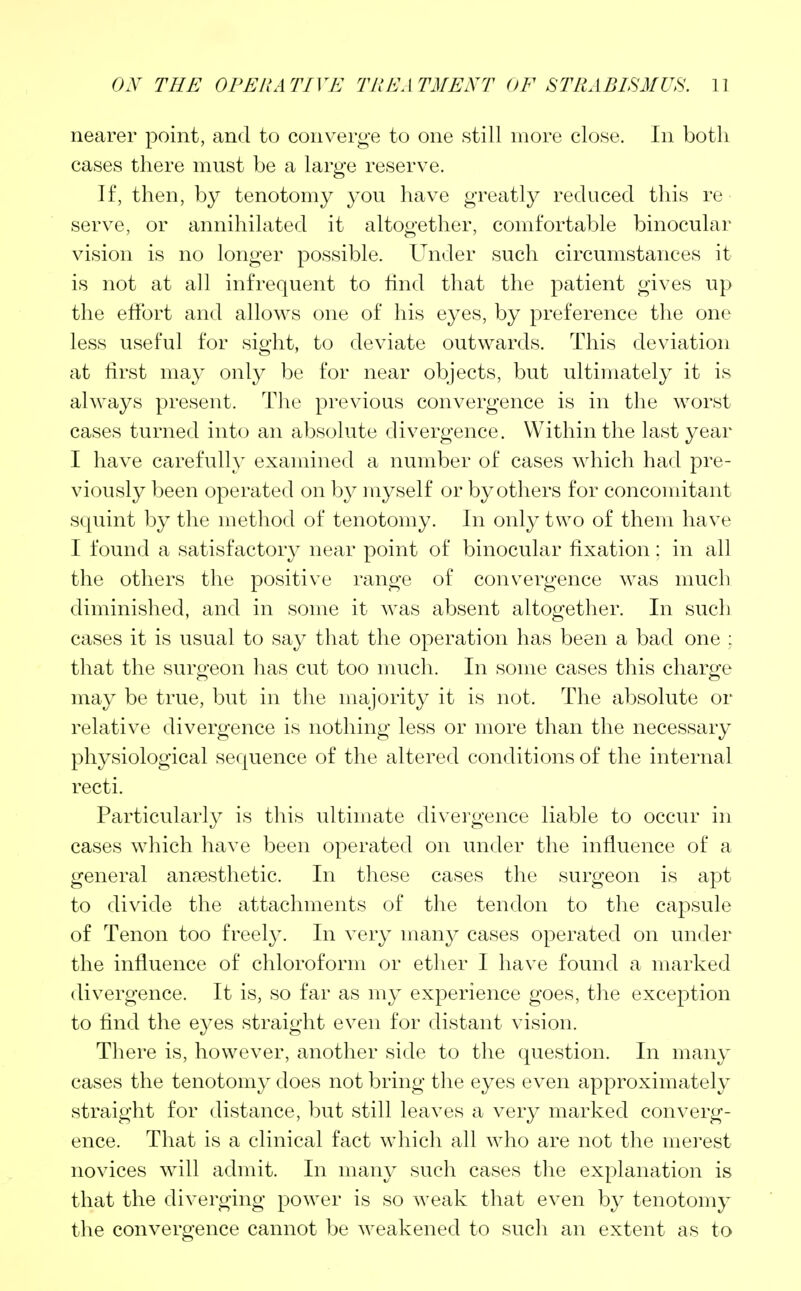 nearer point, and to converge to one still more close. In both cases there must be a large reserve. If, then, by tenotomy you have greatly reduced this re serve, or annihilated it altogether, comfortable binocular vision is no longer possible. Under such circumstances it is not at all infrequent to find that the patient gives up the effort and allows one of his eyes, by preference the one less useful for sight, to deviate outwards. This deviation at first may only be for near objects, but ultimately it is always present. The previous convergence is in the worst cases turned into an absolute divergence. Within the last year I have carefully examined a number of cases which had pre- viously been operated on by myself or by others for concomitant squint by the method of tenotomy. In only two of them have I found a satisfactory near point of binocular fixation: in all the others the positive range of convergence was much diminished, and in some it was absent altogether. In such cases it is usual to say that the operation has been a bad one ; that the surgeon has cut too much. In some cases this charge may be true, but in the majority it is not. The absolute or relative divergence is nothing less or more than the necessary physiological sequence of the altered conditions of the internal recti. Particularly is this ultimate divergence liable to occur in cases which have been operated on under the influence of a general anaesthetic. In these cases the surgeon is apt to divide the attachments of the tendon to the capsule of Tenon too freely. In very many cases operated on under the influence of chloroform or ether I have found a marked divergence. It is, so far as my experience goes, the exception to find the eyes straight even for distant vision. There is, however, another side to the question. In many cases the tenotomy does not bring the eyes even approximately straight for distance, but still leaves a very marked converg- ence. That is a clinical fact which all who are not the merest novices will admit. In many such cases the explanation is that the diverging power is so weak that even by tenotomy the convergence cannot be weakened to such an extent as to