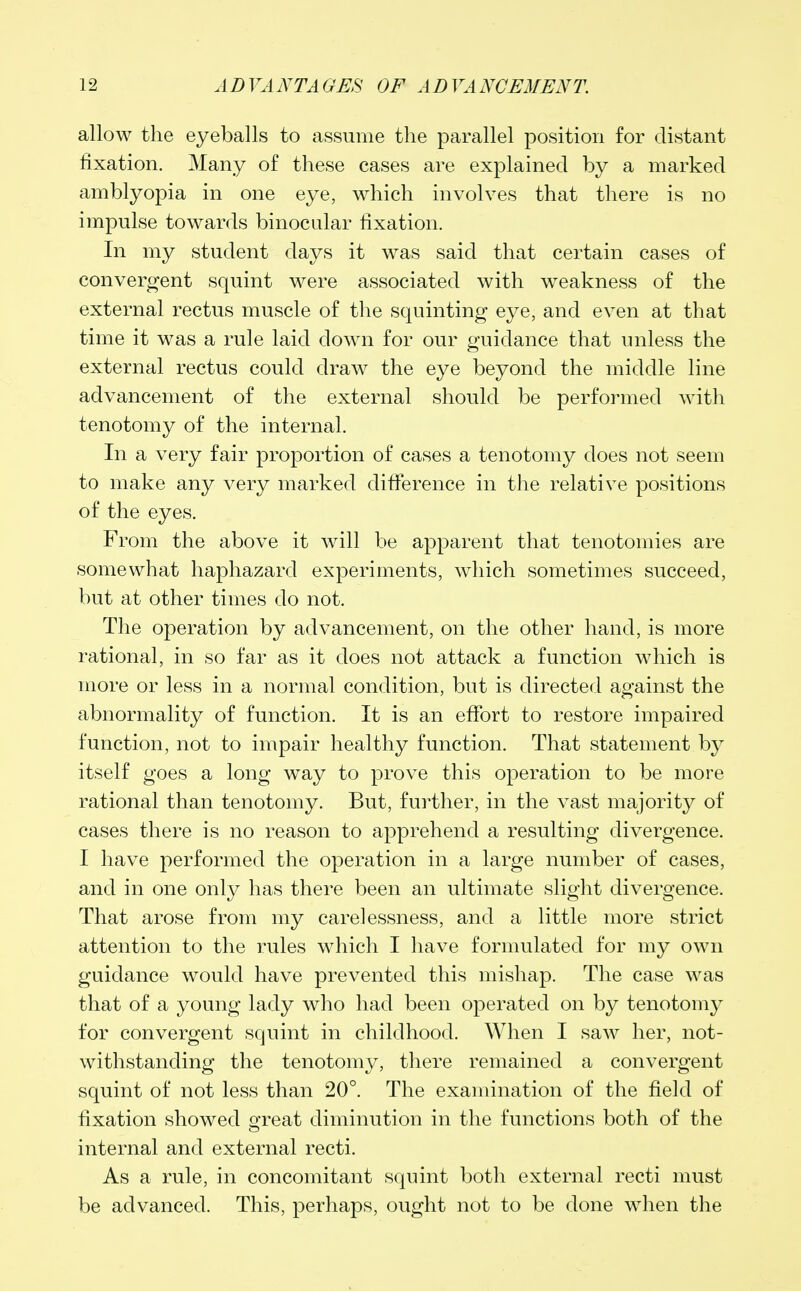 allow the eyeballs to assume the parallel position for distant fixation. Many of these cases are explained by a marked amblyopia in one eye, which involves that there is no impulse towards binocular fixation. In my student days it was said that certain cases of convergent squint were associated with weakness of the external rectus muscle of the squinting eye, and even at that time it was a rule laid down for our guidance that unless the external rectus could draw the eye beyond the middle line advancement of the external should be performed with tenotomy of the internal. In a very fair proportion of cases a tenotomy does not seem to make any very marked difference in the relative positions of the eyes. From the above it will be apparent that tenotomies are somewhat haphazard experiments, which sometimes succeed, but at other times do not. The operation by advancement, on the other hand, is more rational, in so far as it does not attack a function which is more or less in a normal condition, but is directed against the abnormality of function. It is an effort to restore impaired function, not to impair healthy function. That statement by itself goes a long way to prove this operation to be more rational than tenotomy. But, further, in the vast majority of cases there is no reason to apprehend a resulting divergence. I have performed the operation in a large number of cases, and in one only has there been an ultimate slight divergence. That arose from my carelessness, and a little more strict attention to the rules which I have formulated for my own guidance would have prevented this mishap. The case was that of a young lady who had been operated on by tenotomy for convergent squint in childhood. When I saw her, not- withstanding the tenotomy, there remained a convergent squint of not less than 20°. The examination of the field of fixation showed great diminution in the functions both of the internal and external recti. As a rule, in concomitant squint both external recti must be advanced. This, perhaps, ought not to be done when the