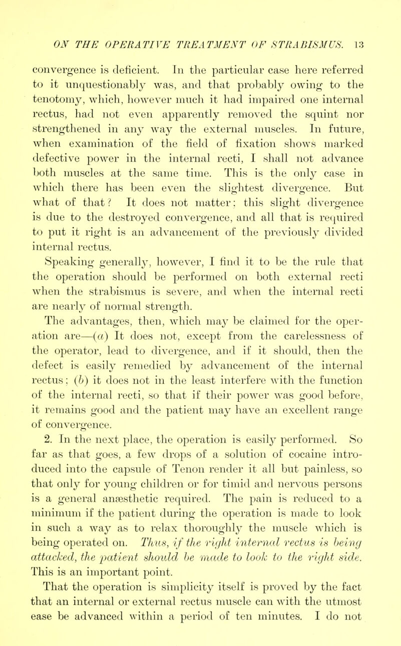 convergence is deficient. In the particular case here referred to it unquestionably was, and that probably owing to the tenotomy, which, however much it had impaired one internal rectus, had not even apparently removed the squint nor strengthened in any way the external muscles. In future, when examination of the field of fixation shows marked defective power in the internal recti, I shall not advance both muscles at the same time. This is the only case in which there has been even the slightest divergence. But what of that ? It does not matter: this slight divergence is due to the destroyed convergence, and all that is required to put it right is an advancement of the previously divided internal rectus. Speaking generally, however, I find it to be the rule that the operation should be performed on both external recti when the strabismus is severe, and when the internal recti are nearly of normal strength. The advantages, then, which may be claimed for the oper- ation are—(a) It does not, except from the carelessness of the operator, lead to divergence, and if it should, then the defect is easily remedied by advancement of the internal rectus; (b) it does not in the least interfere with the function of the internal recti, so that if their power was good before, it remains good and the patient may have an excellent range of convergence. 2. In the next place, the operation is easily performed. So far as that goes, a few drops of a solution of cocaine intro- duced into the capsule of Tenon render it all but painless, so that only for young children or for timid and nervous persons is a general anassthetic required. The pain is reduced to a minimum if the patient during the operation is made to look in such a way as to relax thoroughly the muscle which is being operated on. Thus, if the right internal rectus is being attacked, the patient should be made to look to the right side. This is an important point. That the operation is simplicity itself is proved by the fact that an internal or external rectus muscle can with the utmost ease be advanced within a period of ten minutes. I do not