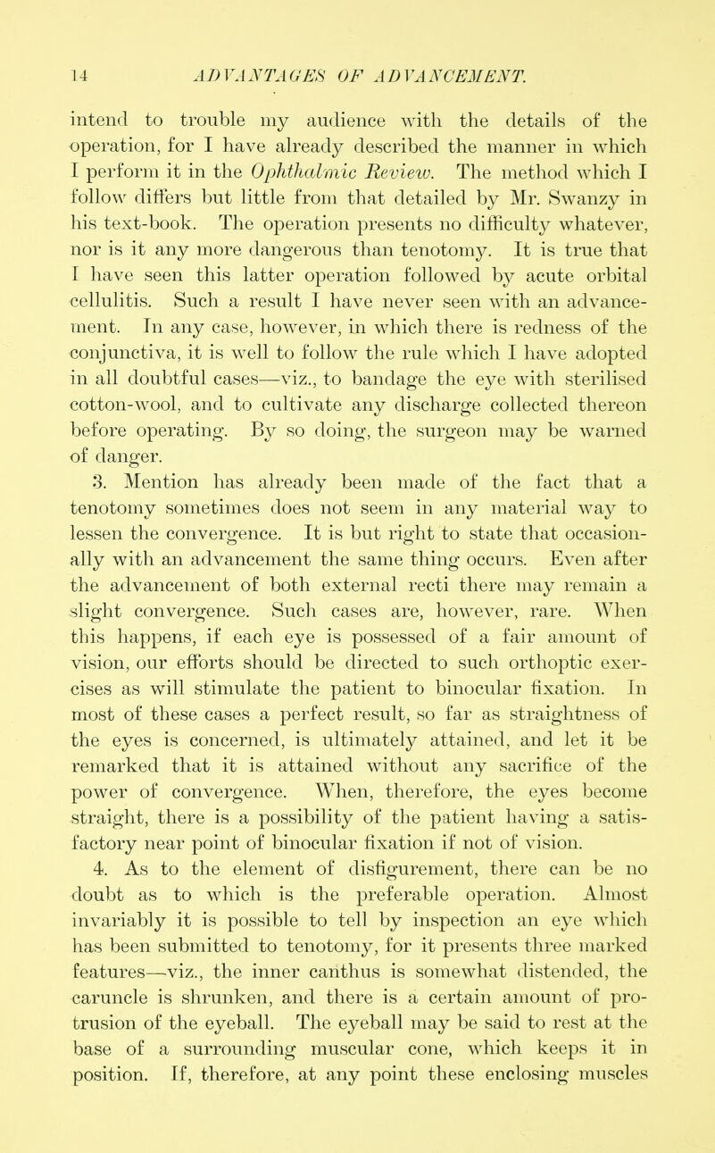 intend to trouble my audience with the details of the operation, for I have already described the manner in which I perform it in the Ophthalmic Review. The method which I follow differs but little from that detailed by Mr. Swanzy in his text-book. The operation presents no difficulty whatever, nor is it any more dangerous than tenotomy. It is true that I have seen this latter operation followed by acute orbital cellulitis. Such a result I have never seen with an advance- ment. In any case, however, in which there is redness of the conjunctiva, it is well to follow the rule which I have adopted in all doubtful cases—viz., to bandage the eye with sterilised cotton-wool, and to cultivate any discharge collected thereon before operating. By so doing, the surgeon may be warned of danger. 3. Mention has already been made of the fact that a tenotomy sometimes does not seem in any material way to lessen the convergence. It is but right to state that occasion- ally with an advancement the same thing occurs. Even after the advancement of both external recti there may remain a slight convergence. Such cases are, however, rare. When this happens, if each eye is possessed of a fair amount of vision, our efforts should be directed to such orthoptic exer- cises as will stimulate the patient to binocular fixation. In most of these cases a perfect result, so far as straightness of the eyes is concerned, is ultimately attained, and let it be remarked that it is attained without any sacrifice of the power of convergence. When, therefore, the eyes become straight, there is a possibility of the patient having a satis- factory near point of binocular fixation if not of vision. 4. As to the element of disfigurement, there can be no doubt as to which is the preferable operation. Almost invariably it is possible to tell by inspection an eye which has been submitted to tenotomy, for it presents three marked features—viz., the inner canthus is somewhat distended, the caruncle is shrunken, and there is a certain amount of pro- trusion of the eyeball. The eyeball may be said to rest at the base of a surrounding muscular cone, which keeps it in position. If, therefore, at any point these enclosing muscles