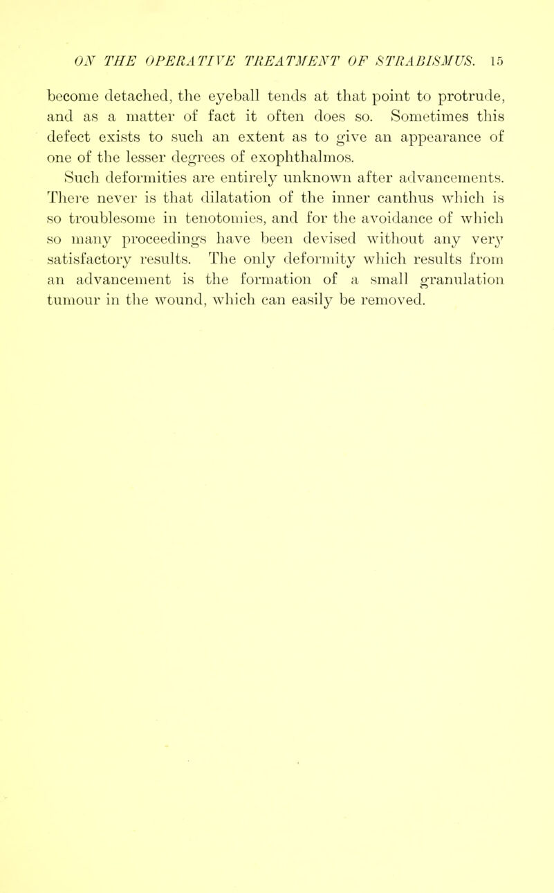 become detached, the eyeball tends at that point to protrude, and as a matter of fact it often does so. Sometimes this defect exists to such an extent as to give an appearance of one of the lesser degrees of exophthalmos. Such deformities are entirely unknown after advancements. There never is that dilatation of the inner canthus which is so troublesome in tenotomies, and for the avoidance of which so many proceedings have been devised without any very satisfactory results. The only deformity which results from an advancement is the formation of a small granulation tumour in the wound, which can easily be removed.