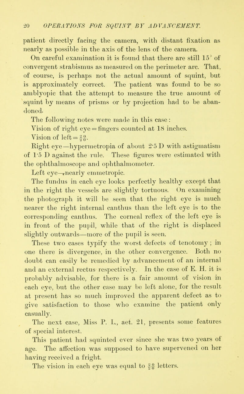 patient directly facing the camera, with distant fixation as nearly as possible in the axis of the lens of the camera. On careful examination it is found that there are still 150 of convergent strabismus as measured on the perimeter arc. That, of course, is perhaps not the actual amount of squint, but is approximately correct. The patient was found to be so amblyopic that the attempt to measure the true amount of squint by means of prisms or by projection had to be aban- doned. The following notes were made in this case: o Vision of right eye = fingers counted at 18 inches. Vision of left = f#. Right eye—hypermetropia of about 2*5 D with astigmatism of 1*5 D against the rule. These figures were estimated with the ophthalmoscope and ophthalmometer. Left eye—rnearly emmetropic. The fundus in each eye looks perfectly healthy except that in the right the vessels are slightly tortuous. On examining the photograph it will be seen that the right eye is much nearer the right internal can thus than the left eye is to the corresponding canthus. The corneal reflex of the left eye is in front of the pupil, while that of the right is displaced slightly outwards—more of the pupil is seen. These two cases typify the worst defects of tenotomy ; in one there is divergence, in the other convergence. Both no doubt can easily be remedied by advancement of an internal and an external rectus respectively. In the case of E. H. it is probably advisable, for there is a fair amount of vision in each eye, but the other case may be left alone, for the result at present has so much improved the apparent defect as to give satisfaction to those who examine the patient only casually. The next case, Miss P. L., aet. 21, presents some features of special interest. This patient had squinted ever since she was two years of age. The affection was supposed to have supervened on her having received a fright. The vision in each eye was equal to f£ letters.