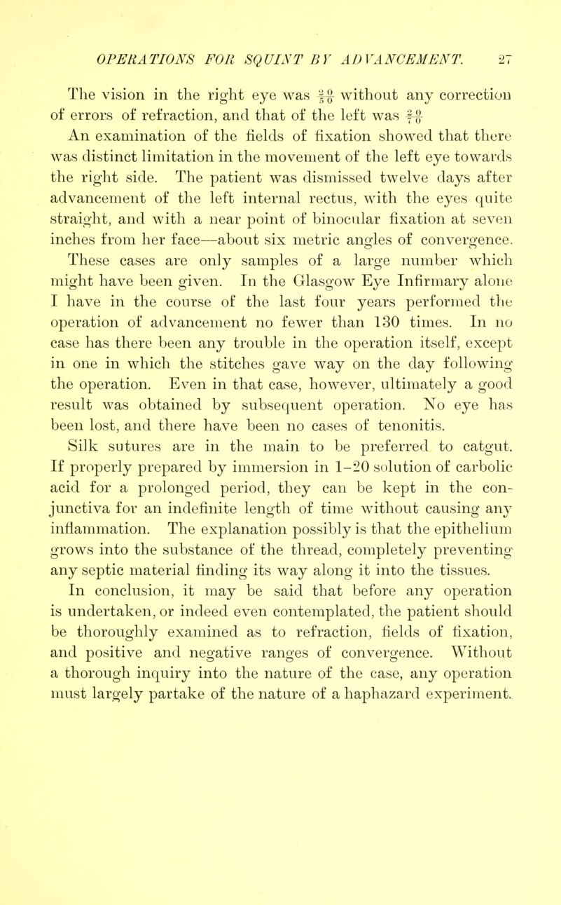 The vision in the right eye was f£ without any correction of errors of refraction, and that of the left was f-g An examination of the fields of fixation showed that there was distinct limitation in the movement of the left eye towards the right side. The patient was dismissed twelve days after advancement of the left internal rectus, with the eyes quite straight, and with a near point of binocular fixation at seven inches from her face—about six metric angles of convergence. These cases are only samples of a large number which might have been given. In the Glasgow Eye Infirmary alone I have in the course of the last four years performed the operation of advancement no fewer than 130 times. In no case has there been any trouble in the operation itself, except in one in which the stitches gave way on the day following the operation. Even in that case, however, ultimately a good result was obtained by subsequent operation. No eye has been lost, and there have been no cases of tenonitis. Silk sutures are in the main to be preferred to catgut. If properly prepared by immersion in 1-20 solution of carbolic acid for a prolonged period, they can be kept in the con- junctiva for an indefinite length of time without causing any inflammation. The explanation possibly is that the epithelium grows into the substance of the thread, completely preventing^ any septic material finding its way along it into the tissues. In conclusion, it may be said that before any operation is undertaken, or indeed even contemplated, the patient should be thoroughly examined as to refraction, fields of fixation, and positive and negative ranges of convergence. Without a thorough inquiry into the nature of the case, any operation must largely partake of the nature of a haphazard experiment.