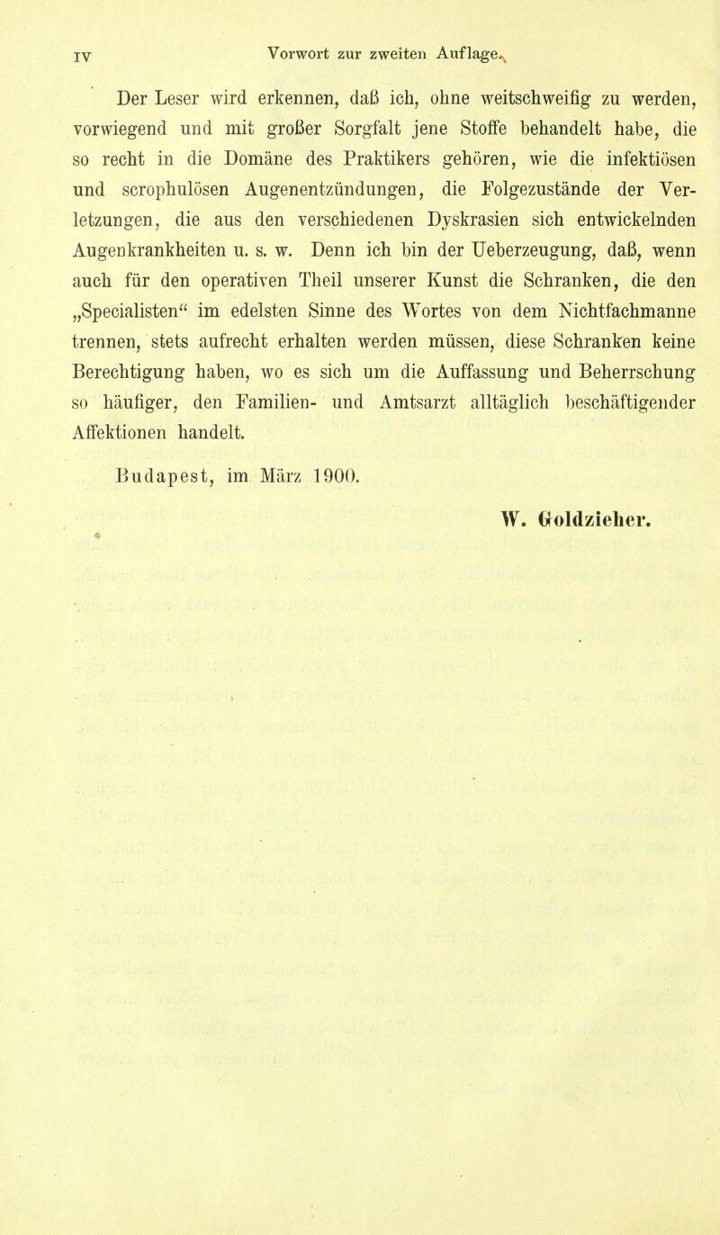 Der Leser wird erkennen, daß ich, ohne weitschweifig zu werden, vorwiegend und mit großer Sorgfalt jene Stoffe behandelt habe, die so recht in die Domäne des Praktikers gehören, wie die infektiösen und scrophulösen Augenentzündungen, die Folgezustände der Ver- letzungen, die aus den verschiedenen Dyskrasien sich entwickelnden Augenkrankheiten u. s. w. Denn ich bin der Ueberzeugung, daß, wenn auch für den operativen Theil unserer Kunst die Schranken, die den „Specialisten im edelsten Sinne des Wortes von dem Nichtfachmanne trennen, stets aufrecht erhalten werden müssen, diese Schranken keine Berechtigung haben, wo es sich um die Auffassung und Beherrschung so häufiger, den Familien- und Amtsarzt alltäglich beschäftigender Affektionen handelt. Budapest, im März 1900. W. Gfoldzielier.