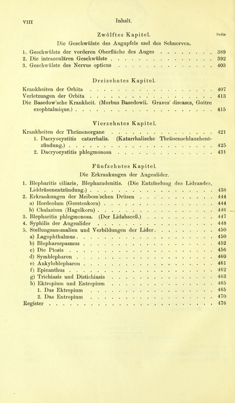 Zwölftes Kapitel. Seite Die Geschwülste des Augapfels und des Sehnerven. 1. Geschwülste der vorderen Oberfläche des Auges 389 2. Die intraoculären Geschwülste 392 3. Geschwülste des Nervus opticus . 403 Dreizehntes Kapitel. Krankheiten der Orbita 407 Verletzungen der Orbita ' 413 Die Basedow'sche Krankheit. (Morbus Basedowii. Graves' diseases, Goitre exophtalmique.) 415 Vierzehntes Kapitel. Krankheiten der Thränenorgane 421 1. Dacryocystitis catarrhalis. (Katarrhalische Thränenschlauchent- zündung.) 425 2. Dacryocystitis phlegmonosa 431 Fünfzehntes Kapitel. Die Erkrankungen der Augenlider. 1. Blepharitis ciliaris, Blepharadenitis. (Die Entzündung des Lidrandes, Liddrüsenentzündung.) 438 2. Erkrankungen der Meibom'schen Drüsen 444 a) Hordeolum (Gerstenkorn) 444 b) Chalazium (Hagelkorn) . . 446 3. Blepharitis phlegmonosa. (Der Lidabsceß.) 447 4. Syphilis der Augenlider 448 5. Stellungsanomalien und Verbildungen der Lider 450 a) Lagophthalmus 450 b) Blepharospasmus 452 c) Die Ptosis 456 d) Symblepharon 460 e) Ankyloblepharon 461 f) Epicanthus 462 g) Trichiasis und Distichiasis 463 h) Ektropium und Entropium 465 1. Das Ektropium 465 2. Das Entropium 470 Register 476