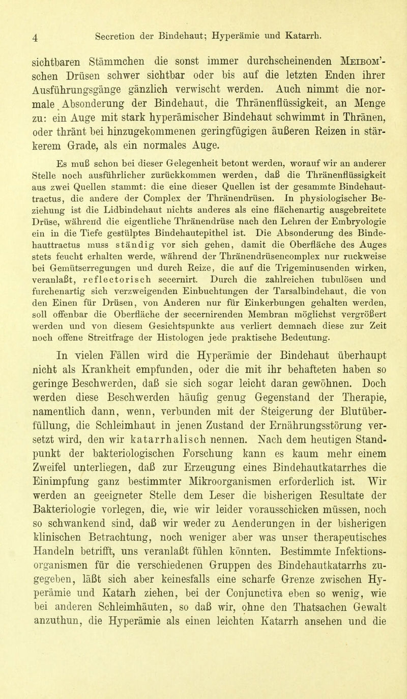 sichtbaren Stämmehen die sonst immer durchscheinenden Meibom'- schen Drüsen schwer sichtbar oder bis auf die letzten Enden ihrer Ausführungsgänge gänzlich verwischt werden. Auch nimmt die nor- male Absonderung der Bindehaut, die Thränenflüssigkeit, an Menge zu: ein Auge mit stark hyperämischer Bindehaut schwimmt in Thränen, oder thränt bei hinzugekommenen geringfügigen äußeren Reizen in stär- kerem Grade, als ein normales Auge. Es muß schon bei dieser Gelegenheit betont werden, worauf wir an anderer Stelle noch ausführlicher zurückkommen werden, daß die Thränenflüssigkeit aus zwei Quellen stammt: die eine dieser Quellen ist der gesammte Bindehaut- tractus, die andere der Complex der Thränendrüsen. In physiologischer Be- ziehung ist die Lidbindehaut nichts anderes als eine flächenartig ausgebreitete Drüse, während die eigentliche Thränendrüse nach den Lehren der Embryologie ein in die Tiefe gestülptes Bindehautepithel ist. Die Absonderung des Binde- hauttractus muss ständig vor sich gehen, damit die Oberfläche des Auges stets feucht erhalten werde, während der Thränendrüsencomplex nur ruckweise bei Gemütserregungen und durch Eeize, die auf die Trigeminusenden wirken, veranlaßt, reflectorisch secernirt. Durch die zahlreichen tubulösen und furchenartig sich verzweigenden Einbuchtungen der Tarsalbindehaut, die von den Einen für Drüsen, von Anderen nur für Einkerbungen gehalten werden, soll offenbar die Oberfläche der secernirenden Membran möglichst vergrößert werden und von diesem Gesichtspunkte aus verliert demnach diese zur Zeit noch offene Streitfrage der Histologen jede praktische Bedeutung. In vielen Fällen wird die Hyperämie der Bindehaut überhaupt nicht als Krankheit empfunden, oder die mit ihr behafteten haben so geringe Beschwerden, daß sie sich sogar leicht daran gewöhnen. Doch werden diese Beschwerden häufig genug Gegenstand der Therapie, namentlich dann, wenn, verbunden mit der Steigerung der Blutüber- füllung, die Schleimhaut in jenen Zustand der Ernährungsstörung ver- setzt wird, den wir katarrhalisch nennen. Nach dem heutigen Stand- punkt der bakteriologischen Forschung kann es kaum mehr einem Zweifel unterliegen, daß zur Erzeugung eines Bindehautkatarrhes die Einimpfung ganz bestimmter Mikroorganismen erforderlich ist. Wir werden an geeigneter Stelle dem Leser die bisherigen Kesultate der Bakteriologie vorlegen, die, wie wir leider vorausschicken müssen, noch so schwankend sind, daß wir weder zu Aenderungen in der bisherigen klinischen Betrachtung, noch weniger aber was unser therapeutisches Handeln betrifft, uns veranlaßt fühlen könnten. Bestimmte Infektions- organismen für die verschiedenen Gruppen des Bindehautkatarrhs zu- gegeben, läßt sich aber keinesfalls eine scharfe Grenze zwischen Hy- perämie und Katarh ziehen, bei der Conjunctiva eben so wenig, wie bei anderen Schleimhäuten, so daß wir, ohne den Thatsachen Gewalt anzuthun, die Hyperämie als einen leichten Katarrh ansehen und die