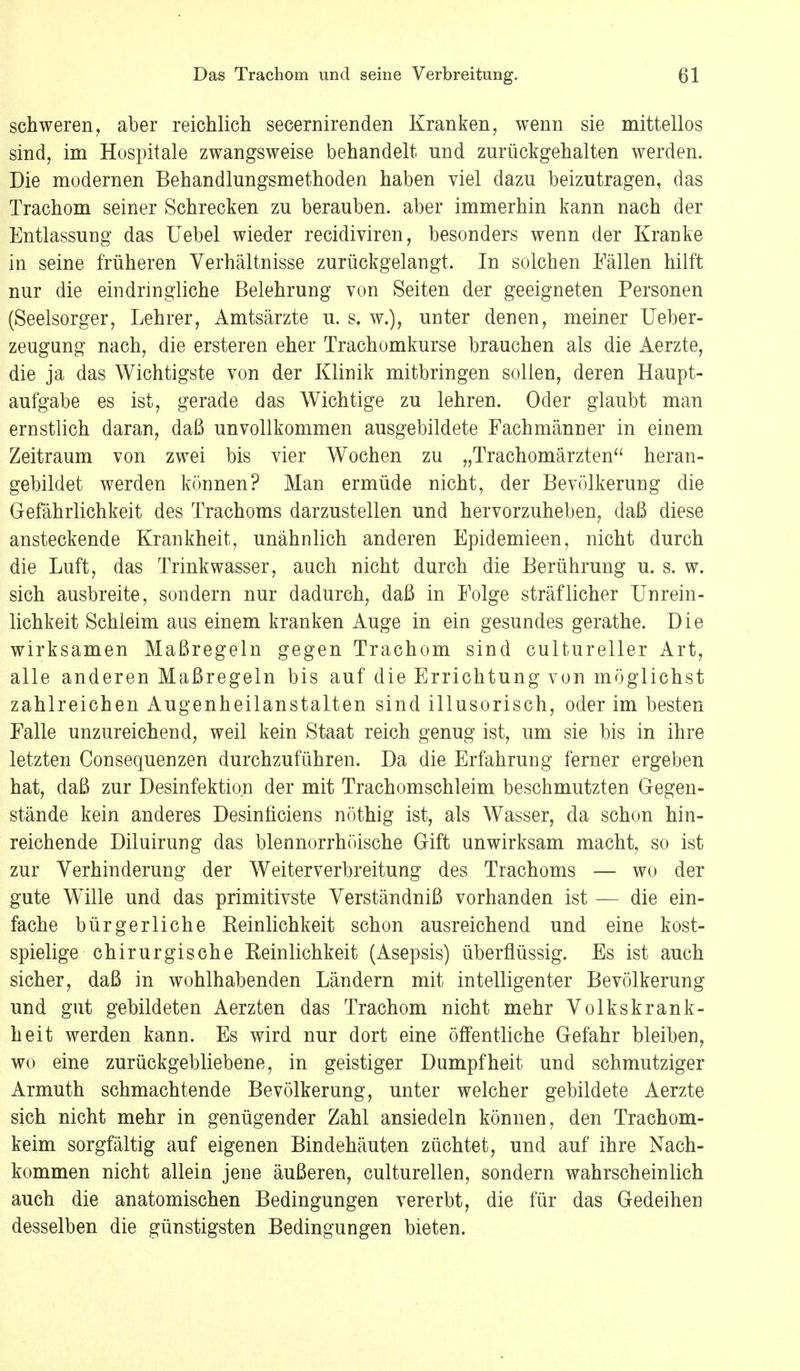 schweren, aber reichlich secernirenden Kranken, wenn sie mittellos sind, im Hospitale zwangsweise behandelt und zurückgehalten werden. Die modernen Behandlungsmethoden haben viel dazu beizutragen, das Trachom seiner Schrecken zu berauben, aber immerhin kann nach der Entlassung das Uebel wieder recidiviren, besonders wenn der Kranke in seine früheren Verhältnisse zurückgelangt. In solchen Fällen hilft nur die eindringliche Belehrung von Seiten der geeigneten Personen (Seelsorger, Lehrer, Amtsärzte u. s. w.), unter denen, meiner Ueber- zeugung nach, die ersteren eher Trachomkurse brauchen als die Aerzte, die ja das Wichtigste von der Klinik mitbringen sollen, deren Haupt- aufgabe es ist, gerade das Wichtige zu lehren. Oder glaubt man ernstlich daran, daß unvollkommen ausgebildete Fachmänner in einem Zeitraum von zwei bis vier Wochen zu „Trachomärzten heran- gebildet werden können? Man ermüde nicht, der Bevölkerung die Gefährlichkeit des Trachoms darzustellen und hervorzuheben, daß diese ansteckende Krankheit, unähnlich anderen Epidemieen, nicht durch die Luft, das Trinkwasser, auch nicht durch die Berührung u. s. w. sich ausbreite, sondern nur dadurch, daß in Folge sträflicher Unrein - lichkeit Schleim aus einem kranken Auge in ein gesundes gerathe. Die wirksamen Maßregeln gegen Trachom sind cultureller Art, alle anderen Maßregeln bis auf die Errichtung von möglichst zahlreichen Augenheilanstalten sind illusorisch, oder im besten Falle unzureichend, weil kein Staat reich genug ist, um sie bis in ihre letzten Consequenzen durchzuführen. Da die Erfahrung ferner ergeben hat, daß zur Desinfektion der mit Trachomschleim beschmutzten Gegen- stände kein anderes Desinficiens nöthig ist, als Wasser, da schon hin- reichende Diluirung das blennorrhöische Gift unwirksam macht, so ist zur Verhinderung der Weiterverbreitung des Trachoms — wo der gute Wille und das primitivste Verständniß vorhanden ist — die ein- fache bürgerliche Reinlichkeit schon ausreichend und eine kost- spielige chirurgische Eeinlichkeit (Asepsis) überflüssig. Es ist auch sicher, daß in wohlhabenden Ländern mit intelligenter Bevölkerung und gut gebildeten Aerzten das Trachom nicht mehr Volkskrank- heit werden kann. Es wird nur dort eine öffentliche Gefahr bleiben, wo eine zurückgebliebene, in geistiger Dumpfheit und schmutziger Armuth schmachtende Bevölkerung, unter welcher gebildete Aerzte sich nicht mehr in genügender Zahl ansiedeln können, den Trachom- keim sorgfältig auf eigenen Bindehäuten züchtet, und auf ihre Nach- kommen nicht allein jene äußeren, culturellen, sondern wahrscheinlich auch die anatomischen Bedingungen vererbt, die für das Gedeihen desselben die günstigsten Bedingungen bieten.