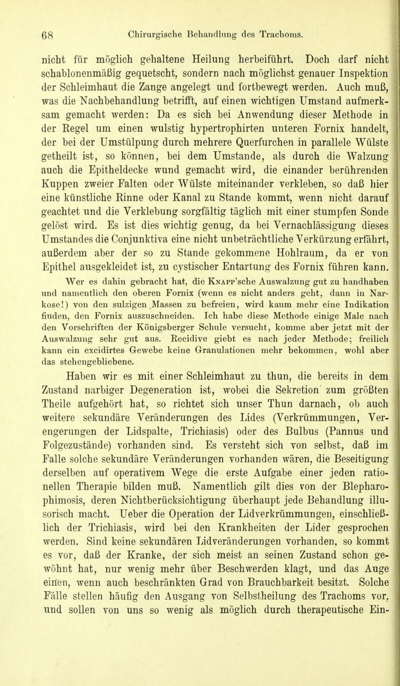 nicht für möglich gehaltene Heilung herbeiführt. Doch darf nicht schablonenmäßig gequetscht, sondern nach möglichst genauer Inspektion der Schleimhaut die Zange angelegt und fortbewegt werden. Auch muß, was die Nachbehandlung betrifft, auf einen wichtigen Umstand aufmerk- sam gemacht werden: Da es sich bei Anwendung dieser Methode in der Kegel um einen wulstig hypertrophirten unteren Fornix handelt, der bei der Umstülpung durch mehrere Querfurchen in parallele Wülste getheilt ist, so können, bei dem Umstände, als durch die Walzung auch die Epitheldecke wund gemacht wird, die einander berührenden Kuppen zweier Falten oder Wülste miteinander verkleben, so daß hier eine künstliche Rinne oder Kanal zu Stande kommt, wenn nicht darauf geachtet und die Verklebung sorgfältig täglich mit einer stumpfen Sonde gelöst wird. Es ist dies wichtig genug, da bei Vernachlässigung dieses Umstandes die Conjunktiva eine nicht unbeträchtliche Verkürzung erfährt, außerdem aber der so zu Stande gekommene Hohlraum, da er von Epithel ausgekleidet ist, zu cystischer Entartung des Fornix führen kann. Wer es dahin gebracht hat, die KNAPp'sche Auswalzung gut zu handhaben und namentlich den oberen Fornix (wenn es nicht anders geht, dann in Nar- kose!) von den sulzigen Massen zu befreien, wird kaum mehr eine Indikation finden, den Fornix auszuschneiden. Ich habe diese Methode einige Male nach den Vorschriften der Königsberger Schule versucht, komme aber jetzt mit der Auswalzung sehr gut aus. Eecidive giebt es nach jeder Methode; freilich kann ein excidirtes Gewebe keine Granulationen mehr bekommen, wohl aber das stehengebliebene. Haben wir es mit einer Schleimhaut zu thun, die bereits in dem Zustand narbiger Degeneration ist, wobei die Sekretion zum größten Theile aufgehört hat, so richtet sich unser Thun darnach, ob auch weitere sekundäre Veränderungen des Lides (Verkrümmungen, Ver- engerungen der Lidspalte, Trichiasis) oder des Bulbus (Pannus und Folgezustände) vorhanden sind. Es versteht sich von selbst, daß im Falle solche sekundäre Veränderungen vorhanden wären, die Beseitigung derselben auf operativem Wege die erste Aufgabe einer jeden ratio- nellen Therapie bilden muß. Namentlich gilt dies von der Blepharo- phimosis, deren Nichtberücksichtigung überhaupt jede Behandlung illu- sorisch macht. Ueber die Operation der Lid Verkrümmungen, einschließ- lich der Trichiasis, wird bei den Krankheiten der Lider gesprochen werden. Sind keine sekundären Lidveränderungen vorhanden, so kommt es vor, daß der Kranke, der sich meist an seinen Zustand schon ge- wöhnt hat, nur wenig mehr über Beschwerden klagt, und das Auge einen, wenn auch beschränkten Grad von Brauchbarkeit besitzt. Solche Fälle stellen häufig den Ausgang von Selbstheilung des Trachoms vor, und sollen von uns so wenig als möglich durch therapeutische Ein-