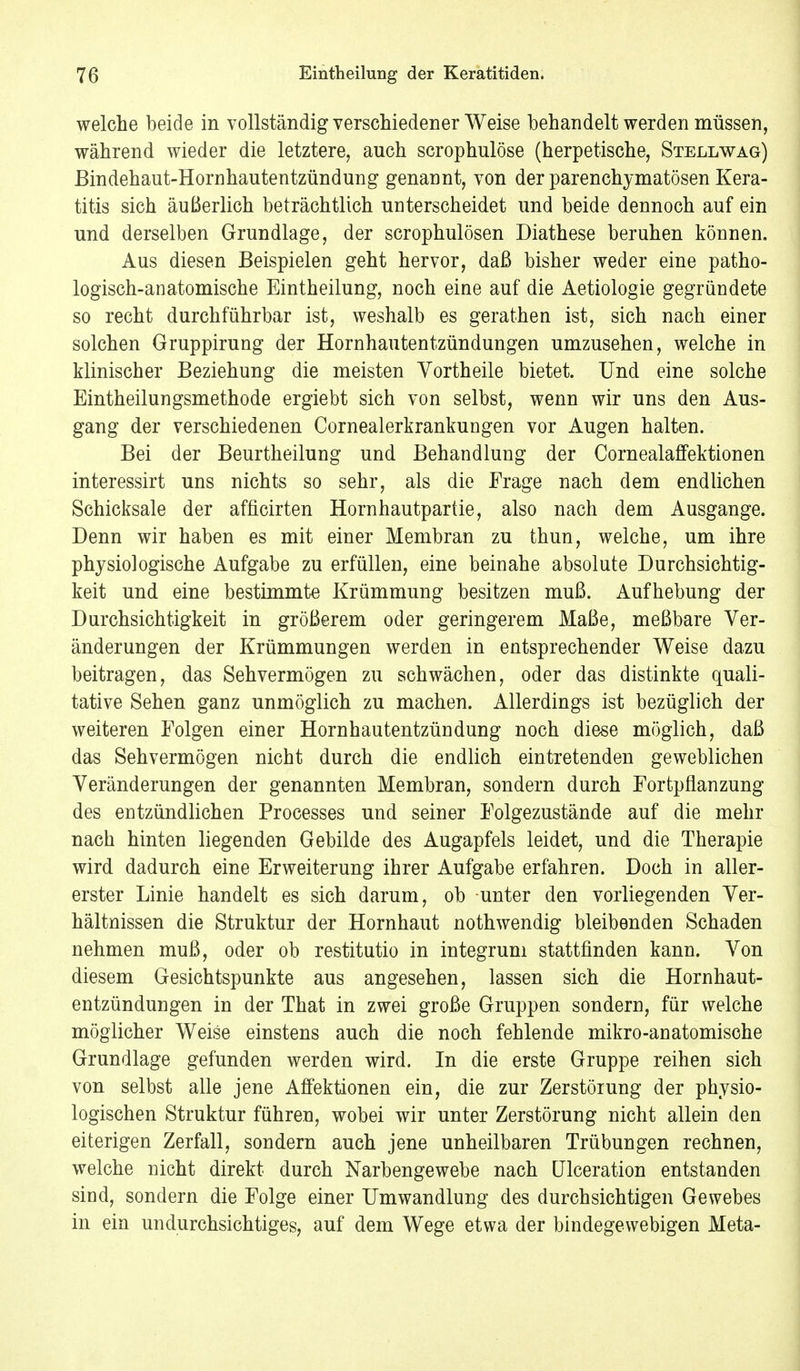 welche beide in vollständig verschiedener Weise behandelt werden müssen, während wieder die letztere, auch scrophulöse (herpetische, Stellwag) Bindehaut-Hornhautentzündung genannt, von der parenchymatösen Kera- titis sich äußerlich beträchtlich unterscheidet und beide dennoch auf ein und derselben Grundlage, der scrophulösen Diathese beruhen können. Aus diesen Beispielen geht hervor, daß bisher weder eine patho- logisch-anatomische Eintheilung, noch eine auf die Aetiologie gegründete so recht durchführbar ist, weshalb es gerathen ist, sich nach einer solchen Gruppirung der Hornhautentzündungen umzusehen, welche in klinischer Beziehung die meisten Yortheile bietet. Und eine solche Eintheilungsmethode ergiebt sich von selbst, wenn wir uns den Aus- gang der verschiedenen Cornealerkrankungen vor Augen halten. Bei der Beurtheilung und Behandlung der Cornealaffektionen interessirt uns nichts so sehr, als die Frage nach dem endlichen Schicksale der afficirten Hornhautpartie, also nach dem Ausgange. Denn wir haben es mit einer Membran zu thun, welche, um ihre physiologische Aufgabe zu erfüllen, eine beinahe absolute Durchsichtig- keit und eine bestimmte Krümmung besitzen muß. Aufhebung der Durchsichtigkeit in größerem oder geringerem Maße, meßbare Ver- änderungen der Krümmungen werden in entsprechender Weise dazu beitragen, das Sehvermögen zu schwächen, oder das distinkte quali- tative Sehen ganz unmöglich zu machen. Allerdings ist bezüglich der weiteren Folgen einer Hornhautentzündung noch diese möglich, daß das Sehvermögen nicht durch die endlich eintretenden geweblichen Veränderungen der genannten Membran, sondern durch Fortpflanzung des entzündlichen Processes und seiner Folgezustände auf die mehr nach hinten liegenden Gebilde des Augapfels leidet, und die Therapie wird dadurch eine Erweiterung ihrer Aufgabe erfahren. Doch in aller- erster Linie handelt es sich darum, ob unter den vorliegenden Ver- hältnissen die Struktur der Hornhaut nothwendig bleibenden Schaden nehmen muß, oder ob restitutio in integrum stattfinden kann. Von diesem Gesichtspunkte aus angesehen, lassen sich die Hornhaut- entzündungen in der That in zwei große Gruppen sondern, für welche möglicher Weise einstens auch die noch fehlende mikro-anatomische Grundlage gefunden werden wird. In die erste Gruppe reihen sich von selbst alle jene Affektionen ein, die zur Zerstörung der physio- logischen Struktur führen, wobei wir unter Zerstörung nicht allein den eiterigen Zerfall, sondern auch jene unheilbaren Trübungen rechnen, welche nicht direkt durch Narbengewebe nach Ulceration entstanden sind, sondern die Folge einer Umwandlung des durchsichtigen Gewebes in ein undurchsichtiges, auf dem Wege etwa der bindegewebigen Meta-