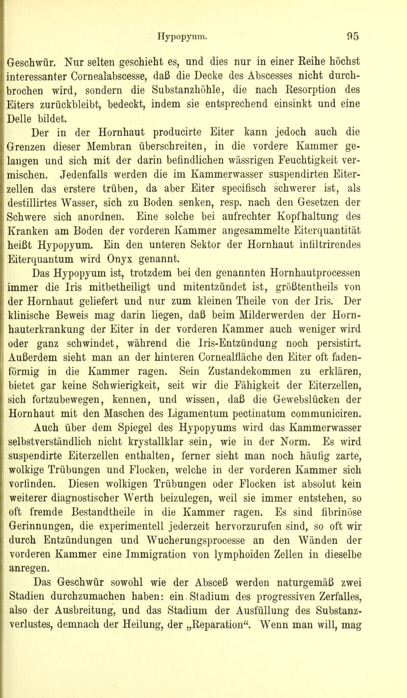 Geschwür. Nur selten geschieht es, und dies nur in einer Reihe höchst interessanter Cornealabscesse, daß die Decke des Abscesses nicht durch- brochen wird, sondern die Substanzhöhle, die nach Resorption des Eiters zurückbleibt, bedeckt, indem sie entsprechend einsinkt und eine Delle bildet. Der in der Hornhaut producirte Eiter kann jedoch auch die Grenzen dieser Membran überschreiten, in die vordere Kammer ge- langen und sich mit der darin befindlichen wässrigen Feuchtigkeit ver- mischen. Jedenfalls werden die im Kammerwasser suspendirten Eiter- zellen das erstere trüben, da aber Eiter specifisch schwerer ist, als destillirtes Wasser, sich zu Boden senken, resp. nach den Gesetzen der Schwere sich anordnen. Eine solche bei aufrechter Kopfhaltung des Kranken am Boden der vorderen Kammer angesammelte Eiterquantität heißt Hypopyum. Ein den unteren Sektor der Hornhaut infiltrirendes Eiterquantum wird Onyx genannt. Das Hypopyum ist, trotzdem bei den genannten Hornhautprocessen immer die Iris mitbetheiligt und mitentzündet ist, größtentheils von der Hornhaut geliefert und nur zum kleinen Theile von der Iris. Der klinische Beweis mag darin liegen, daß beim Milderwerden der Horn- hauterkrankung der Eiter in der vorderen Kammer auch weniger wird oder ganz schwindet, während die Iris-Entzündung noch persistirt. Außerdem sieht man an der hinteren Cornealfläche den Eiter oft faden- förmig in die Kammer ragen. Sein Zustandekommen zu erklären, bietet gar keine Schwierigkeit, seit wir die Fähigkeit der Eiterzellen, sich fortzubewegen, kennen, und wissen, daß die Gewebslücken der Hornhaut mit den Maschen des Ligamentum pectinatum communiciren. Auch über dem Spiegel des Hypopyums wird das Kammerwasser selbstverständlich nicht krystallklar sein, wie in der Norm. Es wird suspendirte Eiterzellen enthalten, ferner sieht man noch häufig zarte, wolkige Trübungen und Flocken, welche in der vorderen Kammer sich vorfinden. Diesen wolkigen Trübungen oder Flocken ist absolut kein weiterer diagnostischer Werth beizulegen, weil sie immer entstehen, so oft fremde Bestandtheile in die Kammer ragen. Es sind fibrinöse Gerinnungen, die experimentell jederzeit hervorzurufen sind, so oft wir durch Entzündungen und Wucherungsprocesse an den Wänden der vorderen Kammer eine Immigration von lymphoiden Zellen in dieselbe anregen. Das Geschwür sowohl wie der Absceß werden naturgemäß zwei Stadien durchzumachen haben: ein. Stadium des progressiven Zerfalles, also der Ausbreitung, und das Stadium der Ausfüllung des Substanz- verlustes, demnach der Heilung, der „Reparation. Wenn man will, mag