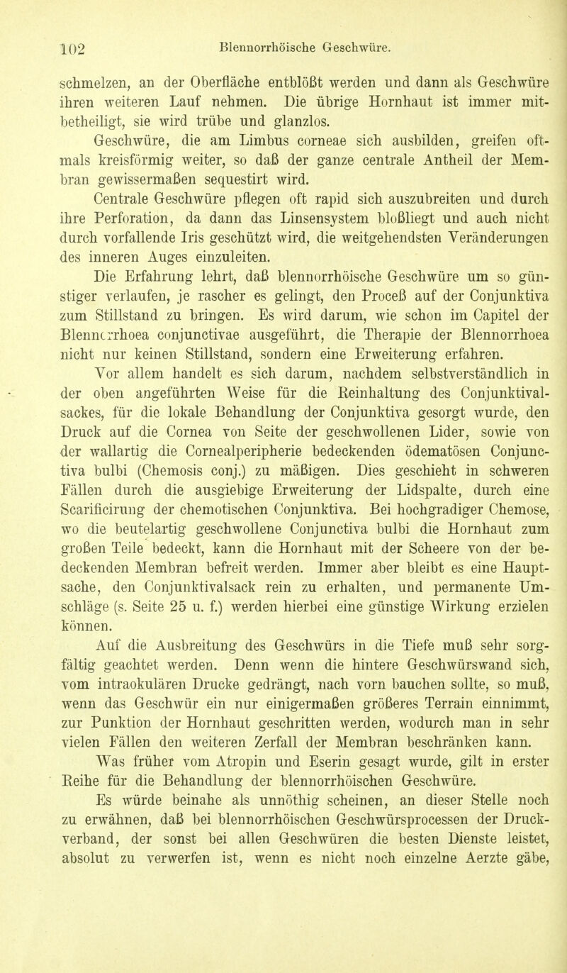 schmelzen, an der Oberfläche entblößt werden und dann als Geschwüre ihren weiteren Lauf nehmen. Die übrige Hornhaut ist immer mit- betheiligt, sie wird trübe und glanzlos. Geschwüre, die am Limbus corneae sich ausbilden, greifen oft- mals kreisförmig weiter, so daß der ganze centrale Antheil der Mem- bran gewissermaßen sequestirt wird. Centrale Geschwüre pflegen oft rapid sich auszubreiten und durch ihre Perforation, da dann das Linsensystem bloßliegt und auch nicht durch vorfallende Iris geschützt wird, die weitgehendsten Veränderungen des inneren Auges einzuleiten. Die Erfahrung lehrt, daß blennorrhöische Geschwüre um so gün- stiger verlaufen, je rascher es gelingt, den Proceß auf der Conjunktiva zum Stillstand zu bringen. Es wird darum, wie schon im Capitel der Blenncrrhoea conjunctivae ausgeführt, die Therapie der Blennorrhoea nicht nur keinen Stillstand, sondern eine Erweiterung erfahren. Vor allem handelt es sich darum, nachdem selbstverständlich in der oben angeführten Weise für die Reinhaltung des Conjunktival- sackes, für die lokale Behandlung der Conjunktiva gesorgt wurde, den Druck auf die Cornea von Seite der geschwollenen Lider, sowie von der wallartig die Cornealperipherie bedeckenden ödematösen Conjunc- tiva bulbi (Chemosis conj.) zu mäßigen. Dies geschieht in schweren Fällen durch die ausgiebige Erweiterung der Lidspalte, durch eine Scarificirung der chemotischen Conjunktiva. Bei hochgradiger Chemose, wo die beutelartig geschwollene Conjunctiva bulbi die Hornhaut zum großen Teile bedeckt, kann die Hornhaut mit der Scheere von der be- deckenden Membran befreit werden. Immer aber bleibt es eine Haupt- sache, den Conjunktivalsack rein zu erhalten, und permanente Um- schläge (s. Seite 25 u. f.) werden hierbei eine günstige Wirkung erzielen können. Auf die Ausbreitung des Geschwürs in die Tiefe muß sehr sorg- fältig geachtet werden. Denn wenn die hintere Geschwürswand sich, vom intraokulären Drucke gedrängt, nach vorn bauchen sollte, so muß, wenn das Geschwür ein nur einigermaßen größeres Terrain einnimmt, zur Punktion der Hornhaut geschritten werden, wodurch man in sehr vielen Fällen den weiteren Zerfall der Membran beschränken kann. Was früher vom Atropin und Eserin gesagt wurde, gilt in erster Reihe für die Behandlung der blennorrhöischen Geschwüre. Es würde beinahe als unnöthig scheinen, an dieser Stelle noch zu erwähnen, daß bei blennorrhöischen Geschwürsprocessen der Druck- verband, der sonst bei allen Geschwüren die besten Dienste leistet, absolut zu verwerfen ist, wenn es nicht noch einzelne Aerzte gäbe,