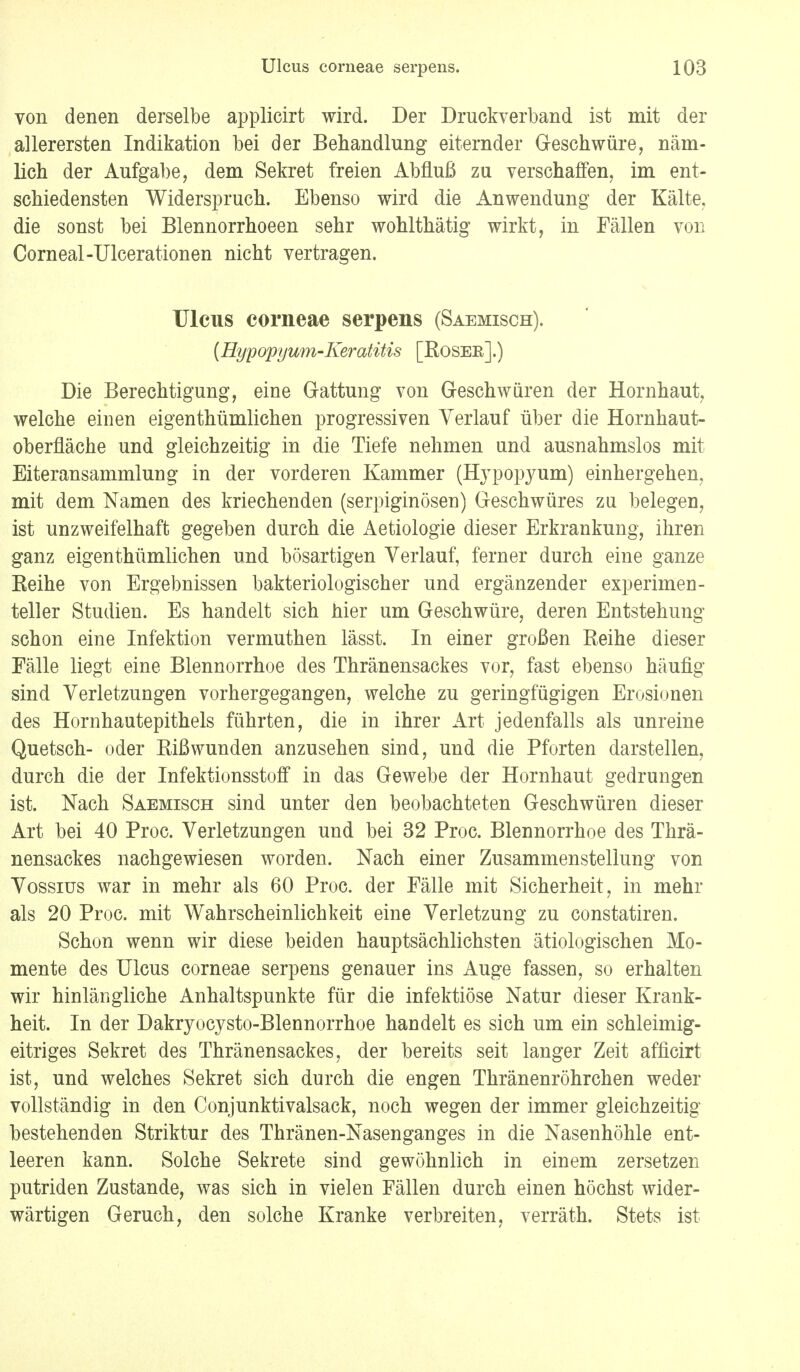 von denen derselbe applicirt wird. Der Druckverband ist mit der allerersten Indikation bei der Behandlung eiternder Geschwüre, näm- lich der Aufgabe, dem Sekret freien Abfluß zu verschaffen, im ent- schiedensten Widerspruch. Ebenso wird die Anwendung der Kälte, die sonst bei Blennorrhoeen sehr wohlthätig wirkt, in Fällen von Corneal-Ulcerationen nicht vertragen. Ulcus corneae serpens (Saemisch). (Hypopyum-Keratitis [Roser].) Die Berechtigung, eine Gattung von Geschwüren der Hornhaut, welche einen eigenthümlichen progressiven Verlauf über die Hornhaut- oberfläche und gleichzeitig in die Tiefe nehmen und ausnahmslos mit Eiteransammlung in der vorderen Kammer (Hvpopyum) einhergehen, mit dem Namen des kriechenden (serpiginösen) Geschwüres zu belegen, ist unzweifelhaft gegeben durch die Aetiologie dieser Erkrankung, ihren ganz eigenthümlichen und bösartigen Verlauf, ferner durch eine ganze Reihe von Ergebnissen bakteriologischer und ergänzender experimen- teller Studien. Es handelt sich hier um Geschwüre, deren Entstehung schon eine Infektion vermuthen lässt. In einer großen Reihe dieser Fälle liegt eine Blennorrhoe des Thränensackes vor, fast ebenso häufig sind Verletzungen vorhergegangen, welche zu geringfügigen Erosionen des Hornhautepithels führten, die in ihrer Art jedenfalls als unreine Quetsch- oder Rißwunden anzusehen sind, und die Pforten darstellen, durch die der Infektionsstoff in das Gewebe der Hornhaut gedrungen ist. Nach Saemisch sind unter den beobachteten Geschwüren dieser Art bei 40 Proc. Verletzungen und bei 32 Proc. Blennorrhoe des Thrä- nensackes nachgewiesen worden. Nach einer Zusammenstellung von Vossius war in mehr als 60 Proc. der Fälle mit Sicherheit, in mehr als 20 Proc. mit Wahrscheinlichkeit eine Verletzung zu constatiren. Schon wenn wir diese beiden hauptsächlichsten ätiologischen Mo- mente des Ulcus corneae serpens genauer ins Auge fassen, so erhalten wir hinlängliche Anhaltspunkte für die infektiöse Natur dieser Krank- heit. In der Dakryocysto-Blennorrhoe handelt es sich um ein schleimig- eitriges Sekret des Thränensackes, der bereits seit langer Zeit afficirt ist, und welches Sekret sich durch die engen Thränenröhrchen weder vollständig in den Conjunktivalsack, noch wegen der immer gleichzeitig bestehenden Striktur des Thränen-Nasenganges in die Nasenhöhle ent- leeren kann. Solche Sekrete sind gewöhnlich in einem zersetzen putriden Zustande, was sich in vielen Fällen durch einen höchst wider- wärtigen Geruch, den solche Kranke verbreiten, verräth. Stets ist