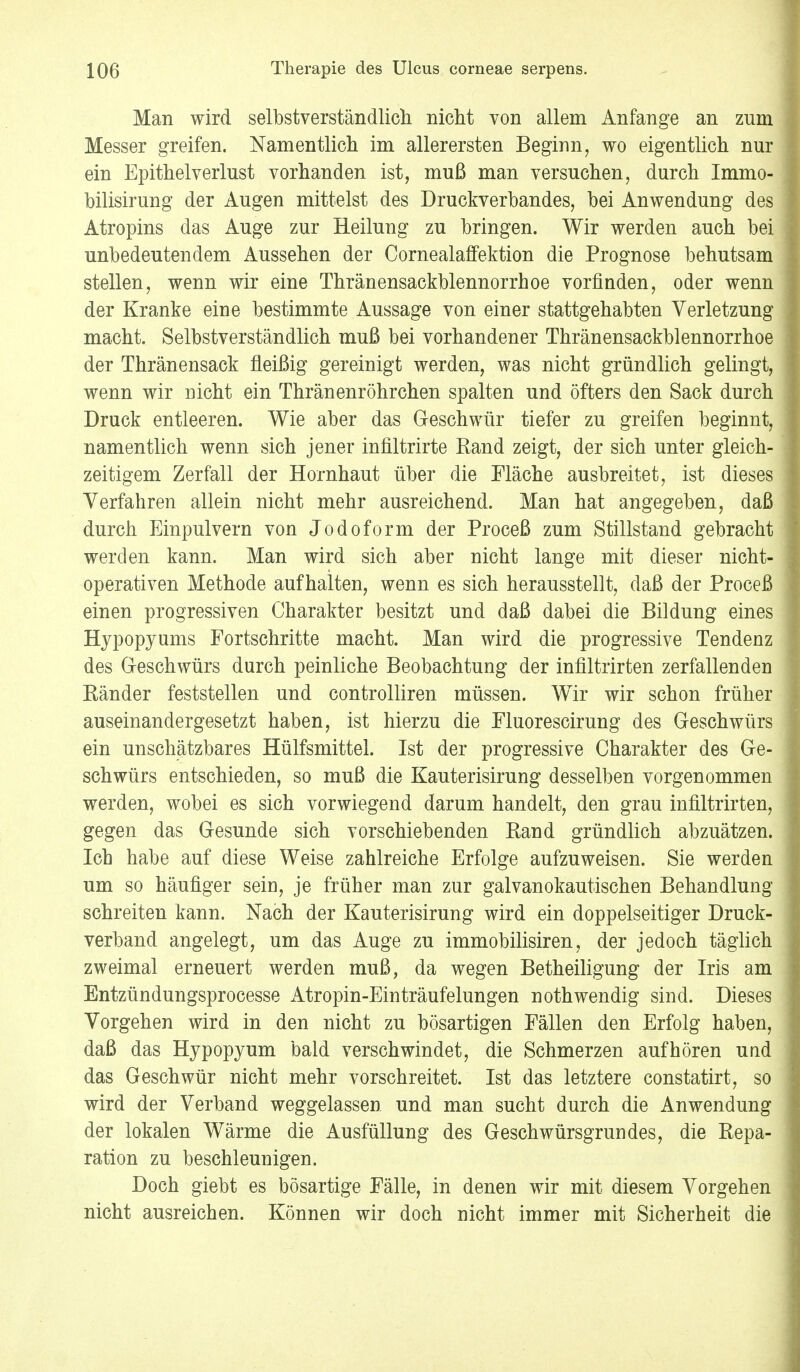 Man wird selbstverständlich nicht von allem Anfange an zum Messer greifen. Namentlich im allerersten Beginn, wo eigentlich nur ein Epithelverlust vorhanden ist, muß man versuchen, durch Immo- bilisirung der Augen mittelst des Druckverbandes, bei Anwendung des Atropins das Auge zur Heilung zu bringen. Wir werden auch bei unbedeutendem Aussehen der Cornealaffektion die Prognose behutsam stellen, wenn wir eine Thränensackblennorrhoe vorfinden, oder wenn der Kranke eine bestimmte Aussage von einer stattgehabten Verletzung macht. Selbstverständlich muß bei vorhandener Thränensackblennorrhoe der Thränensack fleißig gereinigt werden, was nicht gründlich gelingt, wenn wir nicht ein Thränenröhrchen spalten und öfters den Sack durch Druck entleeren. Wie aber das Geschwür tiefer zu greifen beginnt, namentlich wenn sich jener infiltrirte Rand zeigt, der sich unter gleich- zeitigem Zerfall der Hornhaut über die Fläche ausbreitet, ist dieses Verfahren allein nicht mehr ausreichend. Man hat angegeben, daß durch Einpulvern von Jodoform der Proceß zum Stillstand gebracht werden kann. Man wird sich aber nicht lange mit dieser nicht- operativen Methode aufhalten, wenn es sich herausstellt, daß der Proceß einen progressiven Charakter besitzt und daß dabei die Bildung eines Hypopyums Fortschritte macht. Man wird die progressive Tendenz des Geschwürs durch peinliche Beobachtung der infiltrirten zerfallenden Ränder feststellen und controlliren müssen. Wir wir schon früher auseinandergesetzt haben, ist hierzu die Fluorescirung des Geschwürs ein unschätzbares Hülfsmittel. Ist der progressive Charakter des Ge- schwürs entschieden, so muß die Kauterisirung desselben vorgenommen werden, wobei es sich vorwiegend darum handelt, den grau infiltrirten, gegen das Gesunde sich vorschiebenden Rand gründlich abzuätzen. Ich habe auf diese Weise zahlreiche Erfolge aufzuweisen. Sie werden um so häufiger sein, je früher man zur galvanokautischen Behandlung schreiten kann. Nach der Kauterisirung wird ein doppelseitiger Druck- verband angelegt, um das Auge zu immobilisiren, der jedoch täglich zweimal erneuert werden muß, da wegen Betheiligung der Iris am Entzündungsprocesse Atropin-Einträufelungen nothwendig sind. Dieses Vorgehen wird in den nicht zu bösartigen Fällen den Erfolg haben, daß das Hypopyum bald verschwindet, die Schmerzen aufhören und das Geschwür nicht mehr vorschreitet. Ist das letztere constatirt, so wird der Verband weggelassen und man sucht durch die Anwendung der lokalen Wärme die Ausfüllung des Geschwürsgrundes, die Repa- ration zu beschleunigen. Doch giebt es bösartige Fälle, in denen wir mit diesem Vorgehen nicht ausreichen. Können wir doch nicht immer mit Sicherheit die