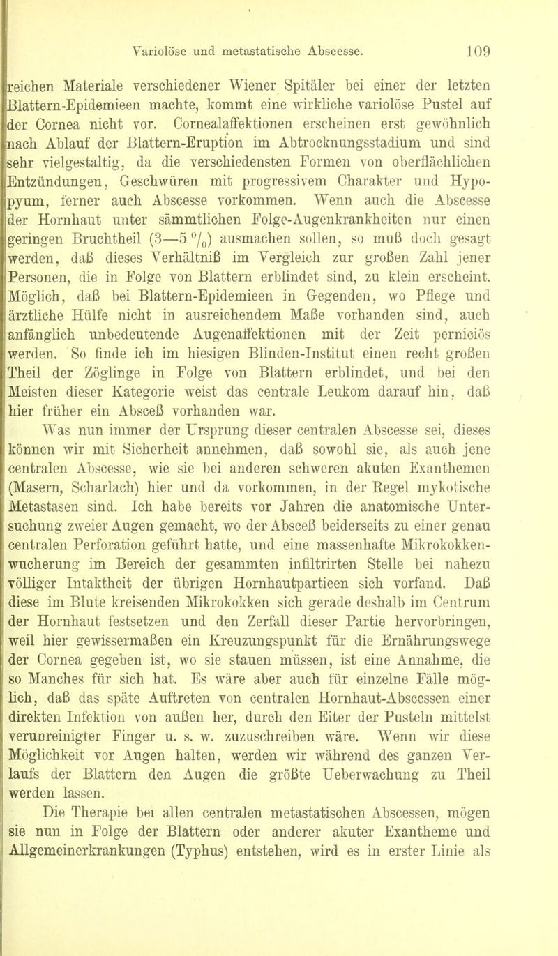 reichen Materiale verschiedener Wiener Spitäler bei einer der letzten Blattern-Epidemieen machte, kommt eine wirkliche variolöse Pustel auf der Cornea nicht vor. Cornealaffektionen erscheinen erst gewöhnlich nach Ablauf der Blattern-Eruption im Abtrocknungsstadium und sind sehr vielgestaltig, da die verschiedensten Formen von oberflächlichen Entzündungen, Geschwüren mit progressivem Charakter und Hypo- pyum, ferner auch Abscesse vorkommen. Wenn auch die Abscesse der Hornhaut unter sämmtlichen Folge-Augenkrankheiten nur einen geringen Bruchtheil (3—5 °/0) ausmachen sollen, so muß doch gesagt werden, daß dieses Yerhältniß im Vergleich zur großen Zahl jener Personen, die in Folge von Blattern erblindet sind, zu klein erscheint. Möglich, daß bei Blattern-Epidemieen in Gregenden, wo Pflege und ärztliche Hülfe nicht in ausreichendem Maße vorhanden sind, auch anfänglich unbedeutende Augenaffektionen mit der Zeit perniciös werden. So finde ich im hiesigen Blinden-Institut einen recht großen Theil der Zöglinge in Folge von Blattern erblindet, und bei den Meisten dieser Kategorie weist das centrale Leukom darauf hin, daß hier früher ein Absceß vorhanden war. Was nun immer der Ursprung dieser centralen Abscesse sei, dieses können wir mit Sicherheit annehmen, daß sowohl sie, als auch jene centralen Abscesse, wie sie bei anderen schweren akuten Exanthemen (Masern, Scharlach) hier und da vorkommen, in der Regel mykotische Metastasen sind. Ich habe bereits vor Jahren die anatomische Unter- suchung zweier Augen gemacht, wo der Absceß beiderseits zu einer genau centralen Perforation geführt hatte, und eine massenhafte Mikrokokken- wucherung im Bereich der gesammten infiltrirten Stelle bei nahezu völliger Intaktheit der übrigen Hornhautpartieen sich vorfand. Daß diese im Blute kreisenden Mikrokokken sich gerade deshalb im Centrum der Hornhaut festsetzen und den Zerfall dieser Partie hervorbringen, weil hier gewissermaßen ein Kreuzungspunkt für die Ernährungswege der Cornea gegeben ist, wo sie stauen müssen, ist eine Annahme, die so Manches für sich hat. Es wäre aber auch für einzelne Fälle mög- lich, daß das späte Auftreten von centralen Hornhaut-Abscessen einer direkten Infektion von außen her, durch den Eiter der Pusteln mittelst verunreinigter Finger u. s. w. zuzuschreiben wäre. Wenn wir diese Möglichkeit vor Augen halten, werden wir während des ganzen Ver- laufs der Blattern den Augen die größte Ueberwachung zu Theil werden lassen. Die Therapie bei allen centralen metastatischen Abscessen, mögen sie nun in Folge der Blattern oder anderer akuter Exantheme und Allgemeinerkrankungen (Typhus) entstehen, wird es in erster Linie als