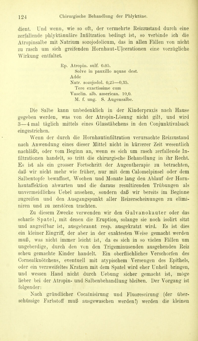 dient. Und wenn, wie so oft, der vermehrte Reizzustand durch eine zerfallende phlyktänuläre Infiltration bedingt ist, so verbinde ich die Atropinsalbe mit Natrium sozojodolicum, das in allen Fällen von nicht zu rasch um sich greifenden Hornhaut-Ulcerationen eine vorzügliche Wirkung entfaltet. Rp. Atropin. sulf. 0.05. Solve in pauxillo aquae dest. Adde Natr. sozojodol. 0,25—0,35. Tere exactissime cum Vaselin. alb. american. 10,0. M. f. ung. S. Augensalbe. Die Salbe kann unbedenklich in der Kinderpraxis nach Hause gegeben werden, was von der Atropin-Lösung nicht gilt, und wird 3—4 mal täglich mittels eines Glasstäbchens in den Conjunktivalsack eingestrichen. Wenn der durch die Hornhautinfiltration verursachte Reizzustand nach Anwendung eines dieser Mittel nicht in kürzerer Zeit wesentlich nachläßt, oder vom Beginn an, wenn es sich um rasch zerfallende In- filtrationen handelt, so tritt die chirurgische Behandlung in ihr Recht. Es ist als ein grosser Fortschritt der Augentherapie zu betrachten, daß wir nicht mehr wie früher, nur mit dem Calomelpinsel oder dem Salbentopfe bewaffnet, Wochen und Monate lang den Ablauf der Horn- hautaffektion abwarten und die daraus resultirenden Trübungen als unvermeidliches Uebel ansehen, sondern daß wir bereits im Beginne zugreifen und den Ausgangspunkt aller Reizerscheinungen zu elimi- niren und zu zerstören trachten. Zu diesem Zwecke verwenden wir den Galvanokauter oder das scharfe Spatel, mit denen die Eruption, solange sie noch isolirt sitzt und angreifbar ist, ausgebrannt resp. ausgekratzt wird. Es ist dies ein kleiner Eingriff, der aber in der exaktesten Weise gemacht werden muß, was nicht immer leicht ist, da es sich in so vielen Fällen um ungeberdige, durch den von den Trigeminusenden ausgehenden Reiz scheu gemachte Kinder handelt. Ein oberflächliches Yerschorfen des Cornealknötchens, eventuell mit atypischem Versengen des Epithels, oder ein verzweifeltes Kratzen mit dem Spatel wird eher Unheil bringen, und wessen Hand nicht durch Uebung sicher gemacht ist, möge lieber bei der Atropin- und Salbenbehandlung bleiben. Der Vorgang ist folgender: Nach gründlicher Cocainisirung und Fluorescirung (der über- schüssige Farbstoff muß ausgewaschen werden!) werden die kleinen