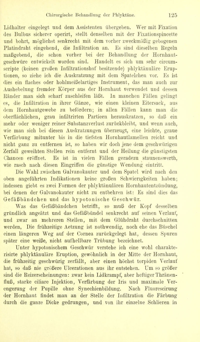 Lidhalter eingelegt und dem Assistenten übergeben. Wer mit Fixation des Bulbus sicherer operirt, stellt denselben mit der Fixationspincette und bohrt, möglichst senkrecht mit dem vorher zweckmäßig gebogenen Platindraht eingehend, die Infiltration an. Es sind dieselben Regeln maßgebend, die schon vorher bei der Behandlung der Hornhaut- geschwüre entwickelt worden sind. Handelt es sich um sehr circum- scripte (keinen großen Infiltrationshof besitzende) phlyktänuläre Erup- tionen, so ziehe ich die Auskratzung mit dem Spatelchen vor. Es ist dies ein flaches oder hohlmeißelartiges Instrument, das man auch zur Aushebelung fremder Körper aus der Hornhaut verwendet und dessen Ränder man sich scharf zuschleifen läßt. In manchen Fällen gelingt es, die Infiltration in ihrer Gänze, wie einen kleinen Eitersack, aus dem Hornhautgewebe zu befördern; in allen Fällen kann man die oberflächlichen, grau infiltrirten Partieen herauskratzen, so daß ein mehr oder weniger reiner Substanzverlust zurückbleibt, und wenn auch, wie man sich bei diesen Auskratzungen überzeugt, eine leichte, graue Verfärbung mitunter bis in die tiefsten Hornhautlamellen reicht und nicht ganz zu entfernen ist, so haben wir doch jene dem geschwürigen Zerfall geweihten Stellen rein entfernt und der Heilung die günstigsten Chancen eröffnet. Es ist in vielen Fällen geradezu Staunenswerth, wie rasch nach diesen Eingriffen die günstige Wendung eintritt. Die Wahl zwischen Galvanokauter und dem Spatel wird nach den oben angeführten Indikationen keine großen Schwierigkeiten haben; indessen giebt es zwei Formen der phlyktänulären Hornhautentzündung, bei denen der Galvanokauter nicht zu entbehren ist: Es sind dies das Gefäßbändchen und das hypotonische Geschwür. Was das Gefäßbändchen betrifft, so muß der Kopf desselben gründlich angeätzt und das Gefäßbündel senkrecht auf seinen Verlauf, und zwar an mehreren Stellen, mit dem Glühdraht durchschnitten werden, Die frühzeitige Aetzung ist nothwendig, noch ehe das Büschel einen längeren Weg auf der Cornea zurückgelegt hat, dessen Spuren später eine weiße, nicht aufhellbare Trübung bezeichnet. Unter hypotonischem Geschwür verstehe ich eine wohl charakte- risirte phlyktänuläre Eruption, gewöhnlich in der Mitte der Hornhaut, die frühzeitig geschwürig zerfällt, aber einen höchst torpiden Verlauf hat, so daß nie größere Ulcerationen aus ihr entstehen. Um so größer sind die Reizerscheinungen : zwar kein Lidkrampf, aber heftiger Thränen- fluß, starke ciliare Injektion, Verfärbung der Iris und maximale Ver- engerung der Pupille ohne Synechienbildung. Nach Fluorescirung der Hornhaut findet man an der Stelle der Infiltration die Färbung durch die ganze Dicke gedrungen, und von ihr einzelne Schlieren in