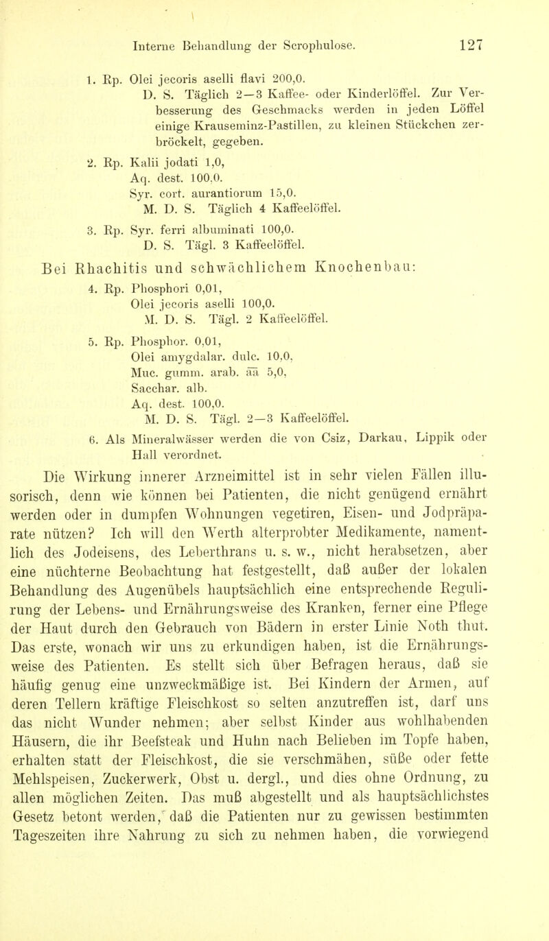 \ Interne Behandlung der Scrophulose. 127 1. Ep. Olei jecoris aselli flavi 200,0. D. S. Täglich 2—3 Kaffee- oder Kinderlöffel. Zur Ver- besserung des Geschmacks werden in jeden Löffel einige Krauseminz-Pastillen, zu kleinen Stückchen zer- bröckelt, gegeben. 2. Rp. Kalii jodati 1,0, Aq. dest. 100.0. Syr. cort. aurantiorum 15,0. M. D. S. Täglich 4 Kaffeelöffel. 3. Rp. Syr. ferri albuminati 100,0. D. S. Tägl. 3 Kaffeelöffel. Bei Rhachitis und schwächlichem Knochenbau: 4. Rp. Phosphori 0,01, Olei jecoris aselli 100,0. M. D. S. Tägl. 2 Kaffeelöffel. 5. Rp. Phosphor. 0,01, Olei amygdalar. clulc. 10,0, Muc. gumm. arab. ää 5,0, Sacchar. alb. Aq. dest. 100,0. M. D. S. Tägl. 2—3 Kaffeelöffel. 6. Als Mineralwässer werden die von Csiz, Darkau, Lippik oder Hall verordnet. Die Wirkung innerer Arzneimittel ist in sehr vielen Fällen illu- sorisch, denn wie können bei Patienten, die nicht genügend ernährt werden oder in dumpfen Wohnungen vegetiren, Eisen- und Jodpräpa- rate nützen? Ich will den Werth alterprobter Medikamente, nament- lich des Jodeisens, des Leberthrans u. s. w., nicht herabsetzen, aber eine nüchterne Beobachtung hat festgestellt, daß außer der lokalen Behandlung des Augenübels hauptsächlich eine entsprechende Reguli- rung der Lebens- und Ernährungsweise des Kranken, ferner eine Pflege der Haut durch den Gebrauch von Bädern in erster Linie Noth thut. Das erste, wonach wir uns zu erkundigen haben, ist die Ernährungs- weise des Patienten. Es stellt sich über Befragen heraus, daß sie häufig genug eine unzweckmäßige ist. Bei Kindern der Armen, auf deren Tellern kräftige Fleischkost so selten anzutreffen ist, darf uns das nicht Wunder nehmen; aber selbst Kinder aus wohlhabenden Häusern, die ihr Beefsteak und Huhn nach Belieben im Topfe haben, erhalten statt der Fleischkost, die sie verschmähen, süße oder fette Mehlspeisen, Zucker werk, Obst u. dergl., und dies ohne Ordnung, zu allen möglichen Zeiten. Das muß abgestellt und als hauptsächlichstes Gesetz betont werden, daß die Patienten nur zu gewissen bestimmten Tageszeiten ihre Nahrung zu sich zu nehmen haben, die vorwiegend