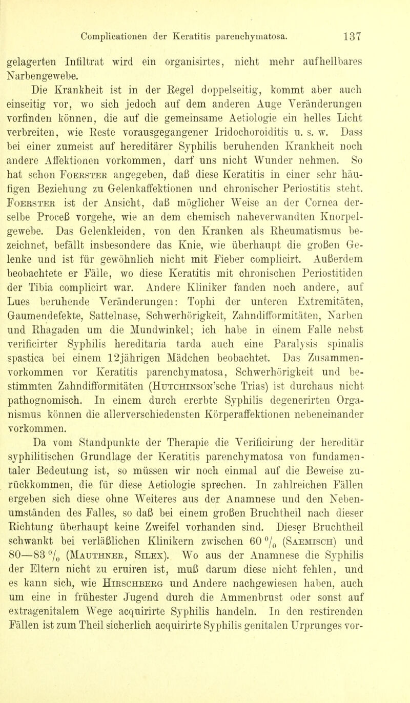 gelagerten Infiltrat wird ein organisirtes, nicht mehr aufhellbares Narbengewebe. Die Krankheit ist in der Kegel doppelseitig, kommt aber auch einseitig vor, wo sich jedoch auf dem anderen Auge Veränderungen vorfinden können, die auf die gemeinsame Aetiologie ein helles Licht verbreiten, wie Reste vorausgegangener Iridochoroiditis u. s. w. Dass bei einer zumeist auf hereditärer Syphilis beruhenden Krankheit noch andere Affektionen vorkommen, darf uns nicht Wunder nehmen. So hat schon Foerster angegeben, daß diese Keratitis in einer sehr häu- figen Beziehung zu Gelenkaffektionen und chronischer Periostitis steht. Foerster ist der Ansicht, daß möglicher Weise an der Cornea der- selbe Proceß vorgehe, wie an dem chemisch nahe verwandten Knorpel- gewebe. Das Gelenkleiden, von den Kranken als Rheumatismus be- zeichnet, befällt insbesondere das Knie, wie überhaupt die großen Ge- lenke und ist für gewöhnlich nicht mit Fieber complicirt. Außerdem beobachtete er Fälle, wo diese Keratitis mit chronischen Periostitiden der Tibia complicirt war. Andere Kliniker fanden noch andere, auf Lues beruhende Veränderungen: Tophi der unteren Extremitäten, Gaumendefekte, Sattelnase, Schwerhörigkeit, Zahndifformitäten, Narben und Rhagaden um die Mundwinkel; ich habe in einem Falle nebst verificirter Syphilis hereditaria tarda auch eine Paralysis spinalis spastica bei einem 12jährigen Mädchen beobachtet. Das Zusammen- vorkommen vor Keratitis parenchymatosa, Schwerhörigkeit und be- stimmten Zahndifformitäten (HuTCHiNSON'sche Trias) ist durchaus nicht pathognomisch. In einem durch ererbte Syphilis degenerirten Orga- nismus können die allerverschiedensten Körperaffektionen nebeneinander vorkommen. Da vom Standpunkte der Therapie die Verificirung der hereditär syphilitischen Grundlage der Keratitis parenchymatosa von fundamen- taler Bedeutung ist, so müssen wir noch einmal auf die Beweise zu- rückkommen, die für diese Aetiologie sprechen. In zahlreichen Fällen ergeben sich diese ohne Weiteres aus der Anamnese und den Neben- umständen des Falles, so daß bei einem großen Bruchtheil nach dieser Richtung überhaupt keine Zweifel vorhanden sind. Dieser Bruchtheil schwankt bei verläßlichen Klinikern zwischen 60 °/0 (Saemisch) und 80—83 °/0 (Mauthner, Silex). Wo aus der Anamnese die Syphilis der Eltern nicht zu eruiren ist, muß darum diese nicht fehlen, und es kann sich, wie Hirschberg und Andere nachgewiesen haben, auch um eine in frühester Jugend durch die Ammenbrust oder sonst auf extragenitalem Wege acquirirte Syphilis handeln. In den restirenden Fällen ist zum Theil sicherlich acquirirte Syphilis genitalen Urprunges vor-