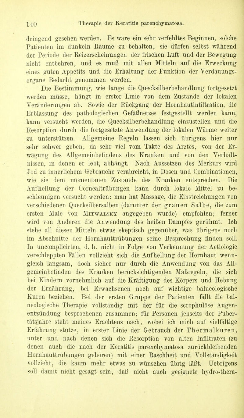 dringend gesehen werden. Es wäre ein sehr verfehltes Beginnen, solche Patienten im dunkeln Kaume zu behalten, sie dürfen selbst während der Periode der Keizerscheinungen der frischen Luft und der Bewegung nicht entbehren, und es muß mit allen Mitteln auf die Erweckung eines guten Appetits und die Erhaltung der Funktion der Verdauungs- organe Bedacht genommen werden. Die Bestimmung, wie lange die Quecksilberbehandlung fortgesetzt werden müsse, hängt in erster Linie von dem Zustande der lokalen Veränderungen ab. Sowie der Rückgang der Hornhautinfiltration, die Erblassung des pathologischen Gefäßnetzes festgestellt werden kann, kann versucht werden, die Quecksilberbehandlung einzustellen und die Resorption durch die fortgesetzte Anwendung der lokalen Wärme weiter zu unterstützen. Allgemeine Regeln lassen sich übrigens hier nur sehr schwer geben, da sehr viel vom Takte des Arztes, von der Er- wägung des Allgemeinbefindens des Kranken und von den Verhält- nissen, in denen er lebt, abhängt. Nach Aussetzen des Merkurs wird Jod zu innerlichem Gebrauche verabreicht, in Dosen und Combinationen, wie sie dem momentanen Zustande des Kranken entsprechen. Die Aufhellung der Cornealtrübungen kann durch lokale Mittel zu be- schleunigen versucht werden: man hat Massage, die Ein Streichungen von verschiedenen Quecksilbersalben (darunter der grauen Salbe, die zum ersten Male von Mitwalsky angegeben wurde) empfohlen; ferner wird von Anderen die Anwendung des heißen Dampfes gerühmt. Ich stehe all diesen Mitteln etwas skeptisch gegenüber, was übrigens noch im Abschnitte der Hornhauttrübungen seine Besprechung finden soll. In uncomplicirten, d. h. nicht in Folge von Verkennung der Aetiologie verschleppten Fällen vollzieht sich die Aufhellung der Hornhaut wenn- gleich langsam, doch sicher nur durch die Anwendung von das All- gemeinbefinden des Kranken berücksichtigenden Maßregeln, die sich bei Kindern vornehmlich auf die Kräftigung des Körpers und Hebung der Ernährung, bei Erwachsenen noch auf wichtige balneologische Kuren beziehen. Bei der ersten Gruppe der Patienten fällt die bal- neologische Therapie vollständig mit der für die scrophulöse Augen- entzündung besprochenen zusammen; für Personen jenseits der Puber- tätsjahre steht meines Erachtens nach, wobei ich mich auf vielfältige Erfahrung stütze, in erster Linie der Gebrauch der Thermalkuren, unter und nach denen sich die Resorption von alten Infiltraten (zu denen auch die nach der Keratitis parenchymatosa zurückbleibenden Hornhauttrübungen gehören) mit einer Raschheit und Vollständigkeit vollzieht, die kaum mehr etwas zu wünschen übrig läßt. Uebrigens soll damit nicht gesagt sein, daß nicht auch geeignete hydro-thera-