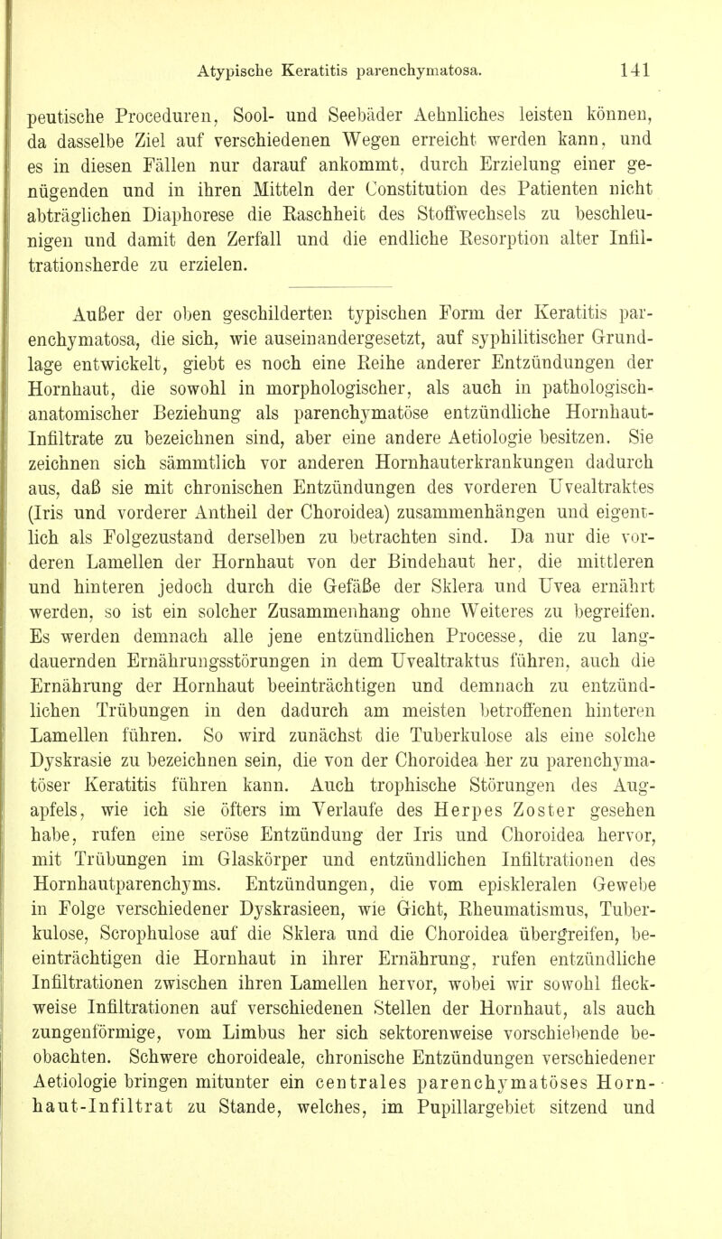 peutische Proceduren, Sool- und Seebäder Aehnliches leisten können, da dasselbe Ziel auf verschiedenen Wegen erreicht werden kann, und es in diesen Fällen nur darauf ankommt, durch Erzielung einer ge- nügenden und in ihren Mitteln der Constitution des Patienten nicht abträglichen Diaphorese die Raschheit des Stoffwechsels zu beschleu- nigen und damit den Zerfall und die endliche Resorption alter Infil- tration sherde zu erzielen. Außer der oben geschilderten typischen Form der Keratitis par- enchymatosa, die sich, wie auseinandergesetzt, auf syphilitischer Grund- lage entwickelt, giebt es noch eine Reihe anderer Entzündungen der Hornhaut, die sowohl in morphologischer, als auch in pathologisch-, anatomischer Beziehung als parenchymatöse entzündliche Hornhaut- Infiltrate zu bezeichnen sind, aber eine andere Aetiologie besitzen. Sie zeichnen sich sämmtlich vor anderen Hornhauterkrankungen dadurch aus, daß sie mit chronischen Entzündungen des vorderen Uvealtraktes (Iris und vorderer Antheil der Choroidea) zusammenhängen und eigent- lich als Folgezustand derselben zu betrachten sind. Da nur die vor- deren Lamellen der Hornhaut von der Bindehaut her, die mittleren und hinteren jedoch durch die Gefäße der Sklera und Uvea ernährt werden, so ist ein solcher Zusammenhang ohne Weiteres zu begreifen. Es werden demnach alle jene entzündlichen Processe, die zu lang- dauernden Ernährungsstörungen in dem Uvealtraktus führen, auch die Ernährung der Hornhaut beeinträchtigen und demnach zu entzünd- lichen Trübungen in den dadurch am meisten betroffenen hinteren Lamellen führen. So wird zunächst die Tuberkulose als eine solche Dyskrasie zu bezeichnen sein, die von der Choroidea her zu parenchyma- töser Keratitis führen kann. Auch trophische Störungen des Aug- apfels, wie ich sie öfters im Verlaufe des Herpes Zoster gesehen habe, rufen eine seröse Entzündung der Iris und Choroidea hervor, mit Trübungen im Glaskörper und entzündlichen Infiltrationen des Hornhautparenchyms. Entzündungen, die vom episkleralen Gewebe in Folge verschiedener Dyskrasieen, wie Gicht, Rheumatismus, Tuber- kulose, Scrophulose auf die Sklera und die Choroidea übergreifen, be- einträchtigen die Hornhaut in ihrer Ernährung, rufen entzündliche Infiltrationen zwischen ihren Lamellen hervor, wobei wir sowohl fleck- weise Infiltrationen auf verschiedenen Stellen der Hornhaut, als auch zungenförmige, vom Limbus her sich sektorenweise vorschiebende be- obachten. Schwere choroideale, chronische Entzündungen verschiedener Aetiologie bringen mitunter ein centrales parenchymatöses Horn- haut-Infiltrat zu Stande, welches, im Pupillargebiet sitzend und