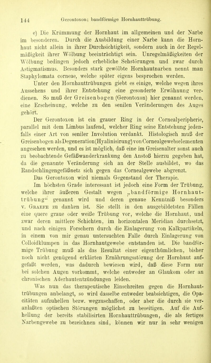 e) Die Krümmung der Hornhaut im allgemeinen und der Narbe im besonderen. Durch die Ausbildung einer Narbe kann die Horn- haut nicht allein in ihrer Durchsichtigkeit, sondern auch in der Kegel- mäßigkeit ihrer Wölbung beeinträchtigt sein. Unregelmäßigkeiten der Wölbung bedingen jedoch erhebliche Sehstörungen und zwar durch Astigmatismus. Besonders stark gewölbte Hornhautnarben nennt man Staphylomata corneae, welche später eigens besprochen werden. Unter den Hornhauttrübungen giebt es einige, welche wegen ihres Aussehens und ihrer Entstehung eine gesonderte Erwähnung ver- dienen. So muß der Greisen bogen (Gerontoxon) hier genannt werden, eine Erscheinung, welche zu den senilen Veränderungen des Auges gehört. Der Gerontoxon ist ein grauer Eing in der Cornealperipherie, parallel mit dem Limbus laufend, welcher Ring seine Entstehung jeden- falls einer Art von seniler Involution verdankt. Histologisch muß der Greisenbogen als Degeneration (Hyalinisirung) von Corneaige webselementen angesehen werden, und es ist möglich, daß eine im Greisen alter sonst auch zu beobachtende Gefäßwanderkrankung den Anstoß hierzu gegeben hat, da die genannte Veränderung sich an der Stelle ausbildet, wo das Eandschlingengefäßnetz sich gegen das Cornealgewebe abgrenzt. Das Gerontoxon wird niemals Gegenstand der Therapie. Im höchsten Grade interessant ist jedoch eine Form der Trübung, welche ihrer äußeren Gestalt wegen ;, band förmige Hornhaut- trübung genannt wird und deren genaue Kenntniß besonders v. Geaeee zu danken ist. Sie stellt in den ausgebildetsten Fällen eine quere graue oder weiße Trübung vor, welche die Hornhaut, und zwar deren mittlere Schichten, im horizontalen Meridian durchsetzt, und nach einigen Forschern durch die Einlagerung von Kalkpartikeln, in einem von mir genau untersuchten Falle durch Einlagerung von Colloidklumpen in das Hornhautgewebe entstanden ist. Die bandför- mige Trübung muß als das Resultat einer eigentümlichen, bisher noch nicht genügend erklärten Ernährungsstörung der Hornhaut auf- gefaßt werden, was dadurch bewiesen wird, daß diese Form nur bei solchen Augen vorkommt, welche entweder an Glaukom oder an chronischen Aderhautentzündungen leiden. Was nun das therapeutische Einschreiten gegen die Hornhaut- trübungen anbelangt, so wird dasselbe entweder beabsichtigen, die Opa- citäten aufzuhellen bezw. wegzuschaffen, oder aber die durch sie ver- anlaßten optischen Störungen möglichst zu beseitigen. Auf die Auf- hellung der bereits stabilisirten Hornhauttrübungen, die als fertiges Narbengewebe zu bezeichnen sind, können wir nur in sehr wenigen