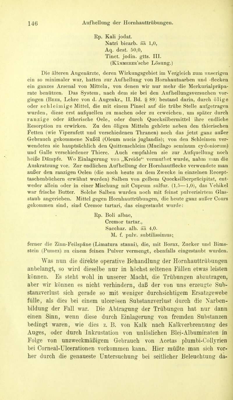 Rp. Kali jodat. Natri bicarb. ää 1,0, Aq. dest. 50,0, Tinct. jodin. gtts. III. (KÄMMERER'sche Lösung.) Die älteren Augenärzte, deren Wirkungsgebiet im Vergleich zum imserigen ein so minimaler war, hatten zur Aufhellung von Hornhautnarben und -flecken ein ganzes Arsenal von Mitteln, von denen wir nur mehr die Merkurialpräpa- rate benützen. Das System, nach dem sie bei den Aufhellungsversuchen vor- gingen (Beer, Lehre von d. Augenkr., II. Bd. § 89) bestand darin, durch ölige oder schleimige Mittel, die mit einem Pinsel auf die trübe Stelle aufgetragen wurden, diese erst aufquellen zu machen oder zu erweichen, um später durch ranzige oder ätherische Oele, oder durch Quecksilbermittel ihre endliche Resorption zu erwirken. Zu den öligen Mitteln gehörte neben den thierischen Fetten (wie Vipernfett und verschiedenen Thranen) noch das jetzt ganz außer Gebrauch gekommene Nußöl (Oleum nucis juglandis); von den Schleimen ver- wendeten sie hauptsächlich den Quittenschleim (Mucilago seminum cydoniorum) und Galle verschiedener Thiere. Auch empfahlen sie zur Aufquellung noch heiße Dämpfe. Wo Einlagerung von „Kreide vermuthet wurde, nahm man die Auskratzung vor. Zur endlichen Aufhellung der Hornhautflecke verwendete man außer den ranzigen Oelen (die noch heute zu dem Zwecke in einzelnen Recept- taschenbüchern erwähnt werden) Salben von gelbem Quecksilberpräcipitat, ent- weder allein oder in einer Mischung mit Cuprum sulfur. (1,5—1,0), das Vehikel war frische Butter. Solche Salben wurden noch mit feinst pulverisirtem Glas- staub angerieben. Mittel gegen Hornhauttrübungen, die heute ganz außer Cours gekommen sind, sind Cremor tartari, das eingestaubt wurde: Rp. Boli albae, Cremor tartar., Sacchar. alb. ää 4,0. M. f. pulv. subtilissimus; ferner die Zinn-Feilspäne (Limatura stanni), die, mit Borax, Zucker und Bims- stein (Pumex) zu einem feinen Pulver vermengt, ebenfalls eingestaubt wurden. Was nun die direkte operative Behandlung der Hornhauttrübungen anbelangt, so wird dieselbe nur in höchst seltenen Fällen etwas leisten können. Es steht wohl in unserer Macht, die Trübungen abzutragen, aber wir können es nicht verhindern, daß der von uns erzeugte Sub- stanzverlust sich gerade so mit weniger durchsichtigem Ersatzgewebe fülle, als dies bei einem ulcerösen Substanzverlust durch die Narben- bildung der Fall war. Die Abtragung der Trübungen hat nur dann einen Sinn, wenn diese durch Einlagerung von fremden Substanzen bedingt waren, wie dies z. B. von Kalk nach Kalkverbrennung des Auges, oder durch Inkrustation von unlöslichen Blei-Albuminaten in Folge von unzweckmäßigem Gebrauch von Acetas plumbi-Collyrien bei Corneal-Ulcerationen vorkommen kann. Hier müßte man sich vor- her durch die genaueste Untersuchung bei seitlicher Beleuchtung da-