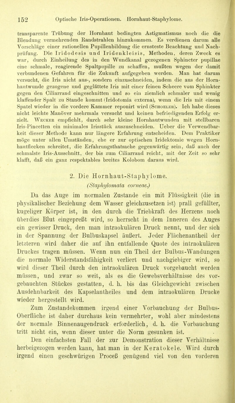 transparente Trübung der Hornhaut bedingten Astigmatismus noch die die Blendung vermehrenden Randstrahlen hinzukommen. Es verdienen darum alle Vorschläge einer rationellen Pupillenbildung die ernsteste Beachtung und Nach- prüfung. Die Iridodesis und Iridenkleisis, Methoden, deren Zweck es war, durch Einheilung des in den Wundkanal gezogenen Sphincter pupillae eine schmale, reagirende Spaltpupille zu schaffen, mußten wegen der damit verbundenen Gefahren für die Zukunft aufgegeben werden. Man hat darum versucht, die Iris nicht aus-, sondern einzuschneiden, indem die aus der Horn- hautwunde gezogene und geglättete Iris mit einer feinen Scheere vom Sphinkter gegen den Ciliarrand eingeschnitten und so ein ziemlich schmaler und wenig klaffender Spalt zu Stande kommt (Iridotomia externa), wenn die Iris mit einem Spatel wieder in die vordere Kammer reponirt wird (Schoeler). Ich habe dieses nicht leichte Manöver mehrmals versucht und keinen befriedigenden Erfolg er- zielt. Wecker empfiehlt, durch sehr kleine Hornhautwunden mit stellbaren Iris-Pincetten ein minimales Irisstück auszuschneiden. Ueber die Verwendbar- keit dieser Methode kann nur längere Erfahrung entscheiden. Dem Praktiker möge unter allen Umständen, ehe er zur optischen Iridektomie wegen Horn- hautflecken schreitet, die Erfahrungsthatsache gegenwärtig sein, daß auch der schmälste Iris-Ausschnitt, der bis zum Ciliarrand reicht, mit der Zeit so sehr klafft, daß ein ganz respektables breites Kolobom daraus wird. 2. Die Hornhaut-Staphylome. (Staphylomata corneae.) Da das Auge im normalen Zustande ein mit Flüssigkeit (die in physikalischer Beziehung dem Wasser gleichzusetzen ist) prall gefüllter, kugeliger Körper ist, in den durch die Triebkraft des Herzens noch überdies Blut eingepreßt wird, so herrscht in dem Inneren des Auges ein gewisser Druck, den man intraokulären Druck nennt, und der sich in der Spannung der Bulbuskapsel äußert. Jeder Flächenantheil der letzteren wird daher die auf ihn entfällende Quote des intraokulären Druckes tragen müssen. Wenn nun ein Theil der Bulbus-Wandungen die normale Widerstandsfähigkeit verliert und nachgiebiger wird, so wird dieser Theil durch den intraokulären Druck vorgebaucht werden müssen, und zwar so weit, als es die Gewebsverhältnisse des vor- gebauchten Stückes gestatten, d. h. bis das Gleichgewicht zwischen Ausdehnbarkeit des Kapselantheiles und dem intraokulären Drucke wieder hergestellt wird. Zum Zustandekommen irgend einer Vorbauchung der Bulbus- Oberfläche ist daher durchaus kein vermehrter, wohl aber mindestens der normale Binnenaugendruck erforderlich, d. h. die Vorbauchung tritt nicht ein, wenn dieser unter die Norm gesunken ist. Den einfachsten Fall der zur Demonstration dieser Verhältnisse herbeigezogen werden kann, hat man in der Keratokele. Wird durch irgend einen geschwürigen Proceß genügend viel von den vorderen