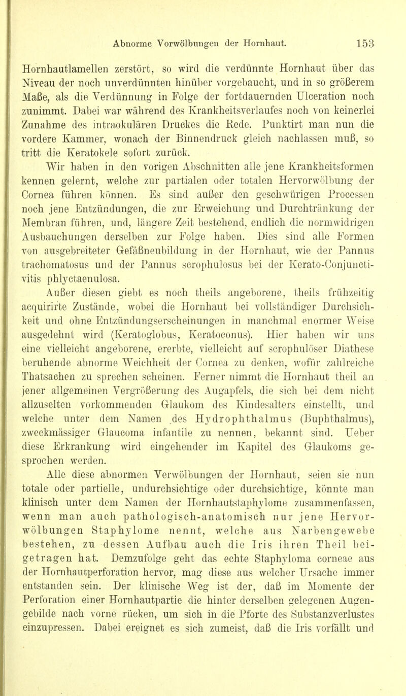 Hornhautlamellen zerstört, so wird die verdünnte Hornhaut über das Niveau der noch unverdünnten hinüber vorgebaucht, und in so größerem Maße, als die Verdünnung in Folge der fortdauernden Ulceration noch zunimmt. Dabei war während des Krankheitsverlaufes noch von keinerlei Zunahme des intraokulären Druckes die Rede. Punktirt man nun die vordere Kammer, wonach der Binnendruck gleich nachlassen muß, so tritt die Keratokele sofort zurück. Wir haben in den vorigen Abschnitten alle jene Krankheitsformen kennen gelernt, welche zur partialen oder totalen Her vor Wölbung der Cornea führen können. Es sind außer den geschwürigen Processen noch jene Entzündungen, die zur Erweichung und Durchtränkung der Membran führen, und, längere Zeit bestehend, endlich die normwidrigen Ausbauchungen derselben zur Folge haben. Dies sind alle Formen von ausgebreiteter Gefäßneubildung in der Hornhaut, wie der Pannus trachomatosus und der Pannus scrophulosus bei der Kerato-Conjuncti- vitis phlyctaenulosa. Außer diesen giebt es noch theils angeborene, theils frühzeitig acquirirte Zustände, wobei die Hornhaut bei vollständiger Durchsich- keit und ohne Entzündungserscheinungen in manchmal enormer Weise ausgedehnt wird (Keratoglobus, Keratoconus). Hier haben wir uns eine vielleicht angeborene, ererbte, vielleicht auf scrophulöser Diathese beruhende abnorme Weichheit der Cornea zu denken, wofür zahlreiche Thatsachen zu sprechen scheinen. Ferner nimmt die Hornhaut theil an jener allgemeinen Vergrößerung des Augapfels, die sich bei dem nicht allzuselten vorkommenden Glaukom des Kindesalters einstellt, und welche unter dem Namen des Hydrophthalmus (Buphthalmus), zweckmässiger Glaucoma infantile zu nennen, bekannt sind. lieber diese Erkrankung wird eingehender im Kapitel des Glaukoms ge- sprochen werden. Alle diese abnormen YerWölbungen der Hornhaut, seien sie nun totale oder partielle, undurchsichtige oder durchsichtige, könnte man klinisch unter dem Namen der Hornhautstaphylome zusammenfassen, wenn man auch pathologisch-anatomisch nur jene Hervor- wölbungen Staphylome nennt, welche aus Narbengewebe bestehen, zu dessen Aufbau auch die Iris ihren Theil bei- getragen hat. Demzufolge geht das echte Staphyloma corneae aus der Hornhautperforation hervor, mag diese aus welcher Ursache immer entstanden sein. Der klinische Weg ist der, daß im Momente der Perforation einer Hornhautpartie die hinter derselben gelegenen Augen- gebilde nach vorne rücken, um sich in die Pforte des Substanzverlustes einzupressen. Dabei ereignet es sich zumeist, daß die Iris vorfällt und