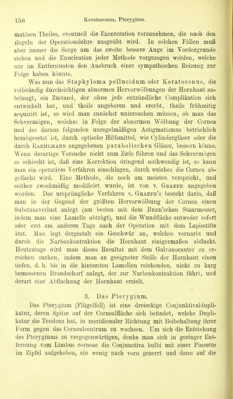 uiatösen Theiles, eventuell die Exenteration vorzunehmen, die nach den Regeln der Operationslehre ausgeübt wird. In solchen Fällen muß aber immer die Sorge um das zweite bessere Auge im Vordergrunde stehen und die Enucleation jeder Methode vorgezogen werden, welche nur im Entferntesten den Ausbruch einer sympathischen Heizung zur Folge haben könnte. Was nun das Staphyloma pellucidum oder Keratoconus, die vollständig durchsichtigen abnormen Hervor Wölbungen der Hornhaut an- belangt, ein Zustand, der ohne jede entzündliche Complikation sich entwickelt hat, und theils angeboren und ererbt, theils frühzeitig acquirirt ist, so wird man zunächst untersuchen müssen, ob man das Sehvermögen, welches in Folge der abnormen Wölbung der Cornea und des daraus folgenden unregelmäßigen Astigmatismus beträchlich herabgesetzt ist, durch optische Hilfsmittel, wie Cylindergläser oder die durch Piaehlmann angegebenen parabolischen Gläser, bessern könne. Wenn derartige Versuche nicht zum Ziele führen und das Sehvermögen so schlecht ist, daß eine Korrektion dringend nothwendig ist, so kann man ein operatives Verfahren einschlagen, durch welches die Cornea ab- geflacht wird. Eine Methode, die noch am meisten verspricht, und seither zweckmäßig modificirt wurde, ist von v. Gbaeee angegeben worden. Das ursprüngliche Verfahren v. Geaeee's besteht darin, daß man in der Gegend der größten Hervorwölbung der Cornea einen Substanzverlust anlegt (am besten mit dem ßEEß'schen Staarmesser, indem man eine Lamelle abträgt), und die Wundfläche entweder sofort oder erst am anderen Tage nach der Operation mit dem Lapisstifte ätzt. Man legt dergestalt ein Geschwür an, welches vernarbt und durch die Narbenkontraktion die Hornhaut einigermaßen abflacht. Heutzutage wird man dieses Resultat mit dem Galvanocauter zu er- reichen suchen, indem man an geeigneter Stelle der Hornhaut einen tiefen, d. h. bis in die hintersten Lamellen reichenden, nicht zu karg bemessenen Brandschorf anlegt, der zur Narbenkontraktion führt, und derart eine Abflachung der Hornhaut erzielt. 3. Das Pterygium. Das Pterygium (Flügelfell) ist eine dreieckige Conjunktivaldupli- katur, deren Spitze auf der Cornealfläche sich befindet, welche Dupli- katur die Tendenz hat, in meridionaler Richtung mit Beibehaltung ihrer Form gegen das Cornealcentrum zu wachsen. Um sich die Entstehung des Pterygiums zu vergegenwärtigen, denke man sich in geringer Ent- fernung vom Limbus corneae die Conjunctiva bulbi mit einer Pincette im Zipfel aufgehoben, ein wenig nach vorn gezerrt und dann auf die