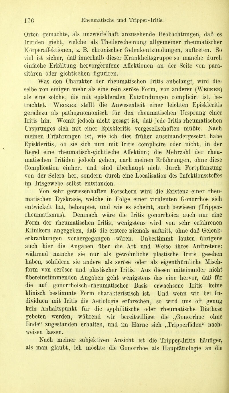 Orten gemachte, als unzweifelhaft anzusehende Beobachtungen, daß es Iritiden giebt, welche als Theilerscheinung allgemeiner rheumatischer Körperaffektionen, z. B. chronischer Gelenkentzündungen, auftreten. So viel ist sicher, daß innerhalb dieser Krankheitsgruppe so manche durch einfache Erkältung hervorgerufene Affektionen an der Seite von para- sitären oder gichtischen figuriren. Was den Charakter der rheumatischen Iritis anbelangt, wird die- selbe von einigen mehr als eine rein seröse Form, von anderen (Wecker) als eine solche, die mit episkleralen Entzündungen complicirt ist, be- trachtet. Wecker stellt die Anwesenheit einer leichten Episkleritis geradezu als pathognomonisch für den rheumatischen Ursprung einer Iritis hin. Womit jedoch nicht gesagt ist, daß jede Iritis rheumatischen Ursprunges sich mit einer Episkleritis vergesellschaften müßte. Nach meinen Erfahrungen ist, wie ich dies früher auseinandergesetzt habe Episkleritis, ob sie sich nun mit Iritis complicire oder nicht, in der Regel eine rheumatisch-gichtische Affektion; die Mehrzahl der rheu- matischen Iritiden jedoch gehen, nach meinen Erfahrungen, ohne diese Complication einher, und sind überhaupt nicht durch Fortpflanzung von der Sclera her, sondern durch eine Localisation des Infektionsstoffes im Irisgewebe selbst entstanden. Von sehr gewissenhaften Forschern wird die Existenz einer rheu- matischen Dyskrasie, welche in Folge einer virulenten Gonorrhoe sich entwickelt hat, behauptet, und wie es scheint, auch bewiesen (Tripper- rheumatismus). Demnach wäre die Iritis gonorrhoica auch nur eine Form der rheumatischen Iritis, wenigstens wird von sehr erfahrenen Klinikern angegeben, daß die erstere niemals auftritt, ohne daß Gelenk- erkrankungen vorhergegangen wären. Unbestimmt lauten übrigens auch hier die Angaben über die Art und Weise ihres Auftretens; während manche sie nur als gewöhnliche plastische Iritis gesehen haben, schildern sie andere als seröse oder als eigenthümliche Misch- form von seröser und plastischer Iritis. Aus diesen miteinander nicht übereinstimmenden Angaben geht wenigstens das eine hervor, daß für die auf gonorrhoisch-rheumatischer Basis erwachsene Iritis keine klinisch bestimmte Form charakteristisch ist. Und wenn wir bei In- dividuen mit Iritis die Aetiologie erforschen, so wird uns oft genug kein Anhaltspunkt für die syphilitische oder rheumatische Diathese geboten werden, während wir bereitwilligst die „Gonorrhoe ohne Ende zugestanden erhalten, und im Harne sich „Tripperfäden nach- weisen lassen. Nach meiner subjektiven Ansicht ist die Tripper-Iritis häufiger, als man glaubt, ich möchte die Gonorrhoe als Hauptätiologie an die