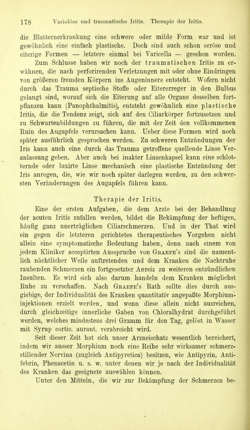 die Blatternerkrankung eine schwere oder milde Form war und ist gewöhnlich eine einfach plastische. Doch sind auch schon seröse und eiterige Formen — letztere einmal bei Varicella — gesehen worden. Zum Schlüsse haben wir noch der traumatischen Iritis zu er- wähnen, die nach perforirenden Verletzungen mit oder ohne Eindringen von größeren fremden Körpern ins Augeninnere entsteht. Wofern nicht durch das Trauma septische Stoffe oder Eitererreger in den Bulbus gelangt sind, worauf sich die Eiterung auf alle Organe desselben fort- pflanzen kann (Panophthalmitis), entsteht gewöhnlich eine plastische Iritis, die die Tendenz zeigt, sich auf den Ciliarkörper fortzusetzen und zu Schwartenbildungen zu führen, die mit der Zeit den vollkommenen Euin des Augapfels verursachen kann. Ueber diese Formen wird noch später ausführlich gesprochen werden. Zu schweren Entzündungen der Iris kann auch eine durch das Trauma getroffene quellende Linse Ver- anlassung geben. Aber auch bei in akter Linsenkapsel kann eine schlot- ternde oder luxirte Linse mechanisch eine plastische Entzündung der Iris anregen, die, wie wir noch später darlegen werden, zu den schwer- sten Veränderungen des Augapfels führen kann. Therapie der Iritis. Eine der ersten Aufgaben, die dem Arzte bei der Behandlung der acuten Iritis zufallen werden, bildet die Bekämpfung der heftigen, häufig ganz unerträglichen Ciliarschmerzen. Und in der That wird ein gegen die letzteren gerichtetes therapeutisches Vorgehen nicht allein eine symptomatische Bedeutung haben, denn nach einem von jedem Kliniker acceptirten Ausspruche von Graeee's sind die nament- lich nächtlicher Weile auftretenden und dem Kranken die Nachtruhe raubenden Schmerzen ein fortgesetzter Anreiz zu weiteren entzündlichen Insulten. Es wird sich also darum handeln dem Kranken möglichst Euhe zu verschaffen. Nach Geaeee's Rath sollte dies durch aus- giebige, der Individualität des Kranken quantitativ angepaßte Morphium- injektionen erzielt werden, und wenn diese allein nicht ausreichen, durch gleichzeitige innerliche Gaben von Chloralhydrat durchgeführt werden, welches mindestens drei Gramm für den Tag, gelöst in Wasser mit Syrup cortic. aurant. verabreicht wird. Seit dieser Zeit hat sich unser Arzneischatz wesentlich bereichert, indem wir ausser Morphium noch eine Reihe sehr wirksamer schmerz- stillender Nervina (zugleich Antipyretica) besitzen, wie Antipyrin, Anti- febrin, Phenacetin u. s. w. unter denen wir je nach der Individualität des Kranken das geeignete auswählen können. Unter den Mitteln, die wir zur Bekämpfung der Schmerzen be-